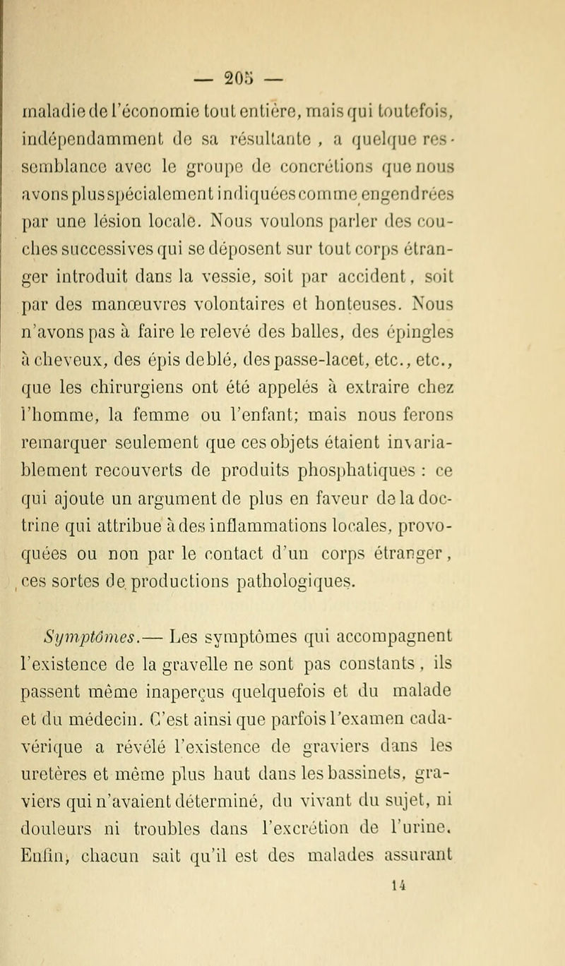 — 208 — maladie de l'économie tout entière, mais qui toutefois, indépendamment de sa résultante, a quelque res- semblance avec le groupe de concrétions que nous avons plus spécialement indiquées comme engeruln m ^ par une lésion locale. Nous voulons parler des cou- ches successives qui se déposent sur tout corps étran- ger introduit dans la vessie, soit par accident, soit par des manœuvres volontaires et honteuses. Nous n'avons pas à faire le relevé des balles, des épingles à cheveux, des épis deblé, des passe-lacet, etc., etc., que les chirurgiens ont été appelés à extraire chez l'homme, la femme ou l'enfant; mais nous ferons remarquer seulement que ces objets étaient in\aria- blement recouverts de produits phosphatiques : ce qui ajoute un argument de plus en faveur de la doc- trine qui attribue à des inflammations locales, provo- quées ou non par le contact d'un corps étranger, ,ces sortes de. productions pathologiques. Symptômes.— Les symptômes qui accompagnent l'existence de la gravelle ne sont pas constants , ils passent même inaperçus quelquefois et du malade et du médecin. C'est ainsi que parfois l'examen cada- vérique a révélé l'existence de graviers dans les uretères et même plus haut dans les bassinets, gra- viers qui n'avaient déterminé, du vivant du sujet, ni douleurs ni troubles dans l'excrétion de l'urine. Enfin, chacun sait qu'il est des malades assurant 14