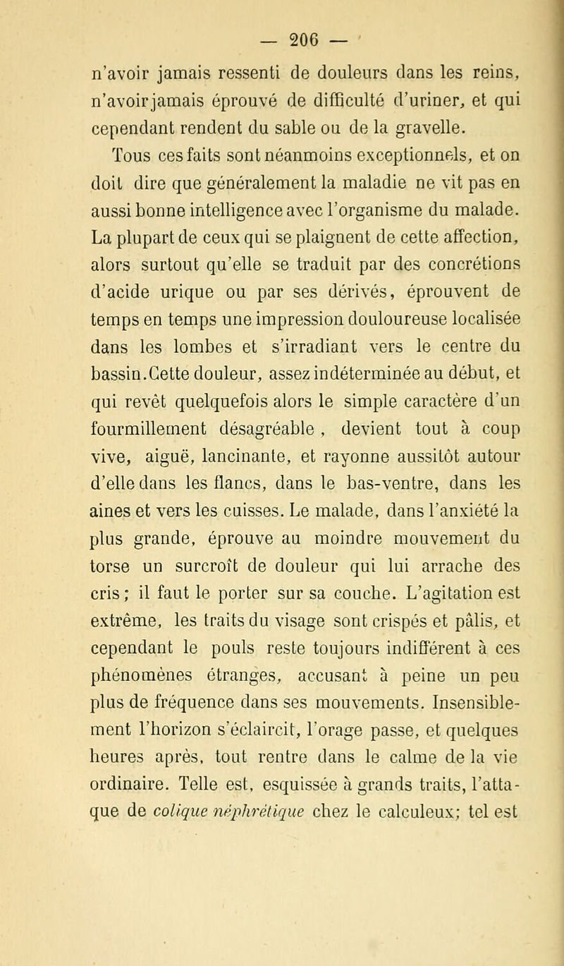 n'avoir jamais ressenti de douleurs dans les reins, n'avoirjamais éprouvé de difficulté d'uriner, et qui cependant rendent du sable ou de la gravelle. Tous ces faits sont néanmoins exceptionnels, et on doit dire que généralement la maladie ne vit pas en aussi bonne intelligence avec l'organisme du malade. La plupart de ceux qui se plaignent de cette affection, alors surtout qu'elle se traduit par des concrétions d'acide urique ou par ses dérivés, éprouvent de temps en temps une impression douloureuse localisée dans les lombes et s'irradiant vers le centre du bassin.Cette douleur, assez indéterminée au début, et qui revêt quelquefois alors le simple caractère d'un fourmillement désagréable , devient tout à coup vive, aiguë, lancinante, et rayonne aussitôt autour d'elle dans les flancs, dans le bas-ventre, dans les aines et vers les cuisses. Le malade, dans l'anxiété la plus grande, éprouve au moindre mouvement du torse un surcroît de douleur qui lui arrache des cris ; il faut le porter sur sa couche. L'agitation est extrême, les traits du visage sont crispés et pâlis, et cependant le pouls reste toujours indifférent à ces phénomènes étranges, accusant à peine un peu plus de fréquence dans ses mouvements. Insensible- ment l'horizon s'éclaircit, l'orage passe, et quelques heures après, tout rentre dans le calme de la vie ordinaire. Telle est, esquissée à grands traits, l'atta- que de colique néphrétique chez le calculeux; tel est
