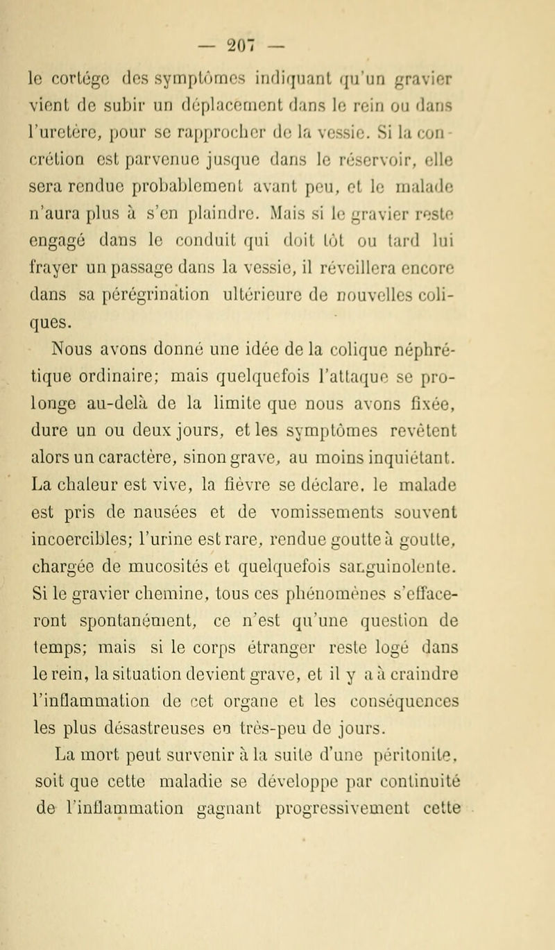 le cortège des symptômes indiquant qu'un gravier vient de subir un déplacement dans le rein ou dans l'uretère, pour se rapprocher de la vessie. Si la cou crétion est parvenue jusque dans le réservoir, elle sera rendue probablement avant peu, et le malade n'aura plus à s'en plaindre. Mais si le gravier reste engagé dans le conduit qui doit lût ou tard lui frayer un passage dans la vessie, il réveillera encore dans sa pérégrination ultérieure de nouvelles coli- ques. Nous avons donné une idée de la colique néphré- tique ordinaire; mais quelquefois l'attaque se pro- longe au-delà de la limite que nous avons fixée, dure un ou deux jours, et les symptômes revêtent alors un caractère, sinon grave, au moins inquiétant. La chaleur est vive, la fièvre se déclare, le malade est pris de nausées et de vomissements souvent incoercibles; l'urine est rare, rendue goutte à goutte, chargée de mucosités et quelquefois saLguinolente. Si le gravier chemine, tous ces phénomènes s'efface- ront spontanément, ce n'est qu'une question de temps; mais si le corps étranger reste logé dans le rein, la situation devient grave, et il y a à craindre l'inflammation de cet organe et les conséquences les plus désastreuses en très-peu de jours. La mort peut survenir à la suite d'une péritonite, soit que cette maladie se développe par continuité de F inflammation gagnant progressivement cette