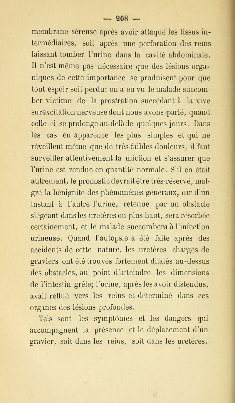 membrane séreuse après avoir attaqué les tissus in- termédiaires, soit après une perforation des reins laissant tomber l'urine dans la cavité abdominale. 11 n'est même pas nécessaire que des lésions orga- niques de cette importance se produisent pour que tout espoir soit perdu: on a eu vu le malade succom- ber victime de la prostration succédant à la vive surexcitation nerveuse dont nous avons parlé, quand celle-ci se prolonge au-delà de quelques jours. Dans les cas en apparence les plus simples et qui ne réveillent même que de très-faibles douleurs, il faut surveiller attentivement la miction et s'assurer que l'urine est rendue en quantité normale. S'il en était autrement, le pronostic devrait être très-réservé, mal- gré la bénignité des phénomènes généraux, car d'un instant à l'autre l'urine, retenue par un obstacle siégeant dans les uretères ou plus haut, sera résorbée certainement, et le malade succombera à l'infection urineuse. Quand l'autopsie a été faite après des accidents de cette nature, les uretères chargés de graviers ont été trouvés fortement dilatés au-dessus des obstacles, au point d'atteindre les dimensions de l'intestin grêle; l'urine, après les avoir distendus, avait reflué vers les reins et déterminé dans ces organes des lésions profondes. Tels sont les symptômes et les dangers qui accompagnent la présence et le déplacement d'un gravier, soit dans les reins, soit dans les uretères.