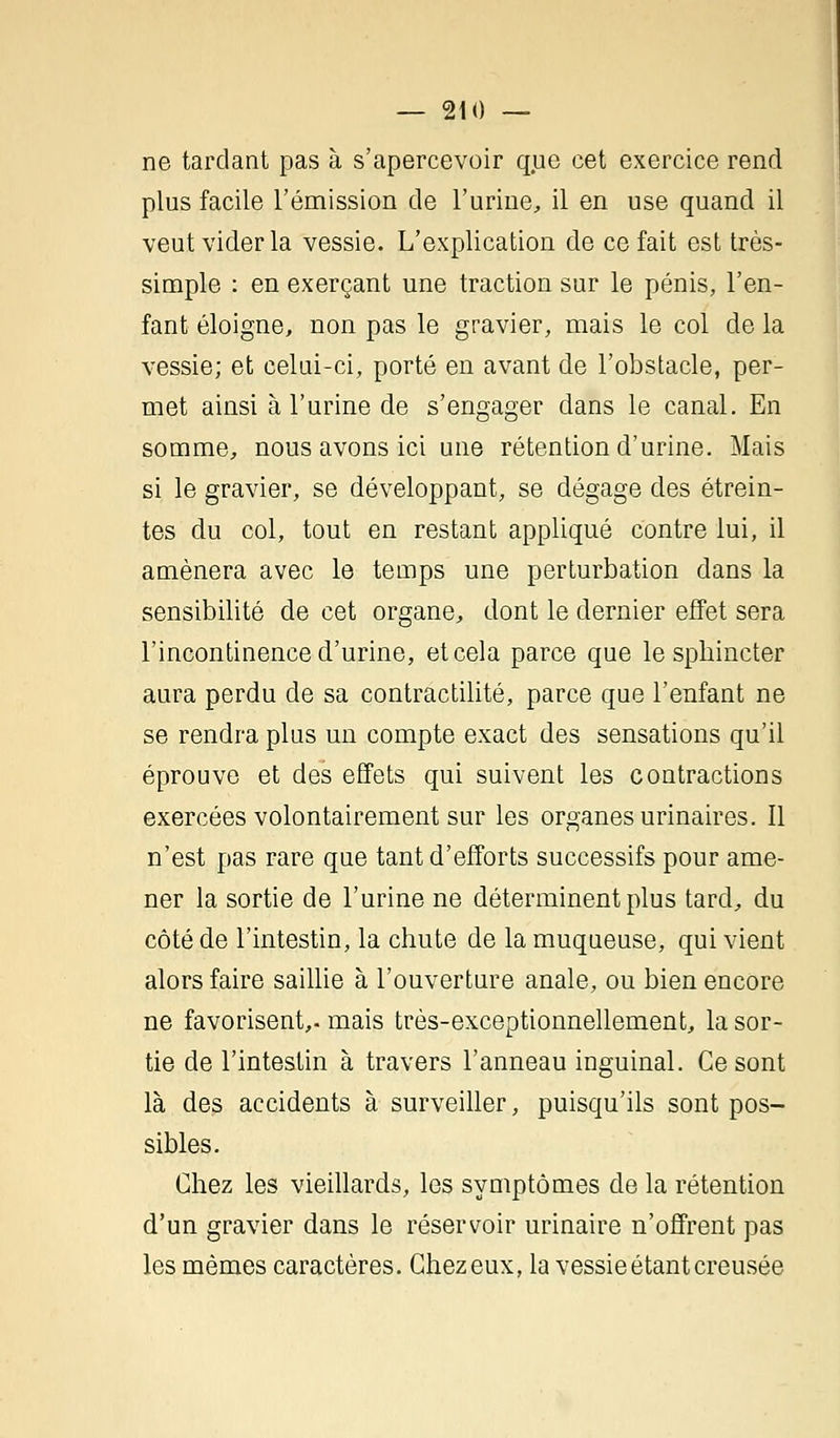 ne tardant pas à s'apercevoir que cet exercice rend plus facile l'émission de l'urine, il en use quand il veut vider la vessie. L'explication de ce fait est très- simple : en exerçant une traction sur le pénis, l'en- fant éloigne, non pas le gravier, mais le col de la vessie; et celui-ci, porté en avant de l'obstacle, per- met ainsi à l'urine de s'engager dans le canal. En somme, nous avons ici une rétention d'urine. Mais si le gravier, se développant, se dégage des étrein- tes du col, tout en restant appliqué contre lui, il amènera avec le temps une perturbation dans la sensibilité de cet organe, dont le dernier effet sera l'incontinence d'urine, et cela parce que le sphincter aura perdu de sa contractilité, parce que l'enfant ne se rendra plus un compte exact des sensations qu'il éprouve et des effets qui suivent les contractions exercées volontairement sur les organes urinaires. Il n'est pas rare que tant d'efforts successifs pour ame- ner la sortie de l'urine ne déterminent plus tard, du côté de l'intestin, la chute de la muqueuse, qui vient alors faire saillie à l'ouverture anale, ou bien encore ne favorisent,, mais très-exceptionnellement, la sor- tie de l'intestin à travers l'anneau inguinal. Ce sont là des accidents à surveiller, puisqu'ils sont pos- sibles. Chez les vieillards, les symptômes de la rétention d'un gravier dans le réservoir urinaire n'offrent pas les mêmes caractères. Chez eux, la vessie étant creusée
