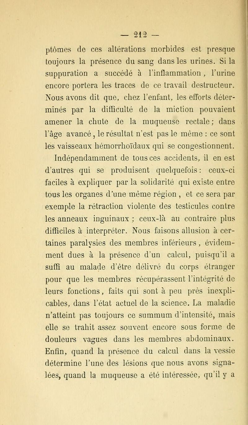 ptômes de ces altérations morbides est presque toujours la présence du sang dans les urines. Si la suppuration a succédé à l'inflammation, l'urine encore portera les traces de ce travail destructeur. Nous avons dit que, chez l'enfant, les efforts déter- minés par la difficulté de la miction pouvaient amener la chute de la muqueuse rectale; dans l'âge avancé, le résultat n'est pas le même : ce sont les vaisseaux hémorrhoïdaux qui se congestionnent. Indépendamment de tous ces accidents, il en est d'autres qui se produisent quelquefois : ceux-ci faciles à expliquer par la solidarité qui existe entre tous les organes d'une même région , et ce sera par exemple la rétraction violente des testicules contre les anneaux inguinaux ; ceux-là au contraire plus difficiles à interpréter. Nous faisons allusion à cer- taines paralysies des membres inférieurs, évidem- ment dues à la présence d'un calcul, puisqu'il a suffi au malade d'être délivré du corps étranger pour que les membres récupérassent l'intégrité de leurs fonctions, faits qui sont à peu près inexpli- cables, dans l'état actuel de la science. La maladie n'atteint pas toujours ce summum d'intensité, mais elle se trahit assez souvent encore sous forme de douleurs vagues dans les membres abdominaux. Enfin, quand la présence du calcul dans la vessie détermine l'une des lésions que nous avons signa- lées, quand la muqueuse a été intéressée, qu'il y a