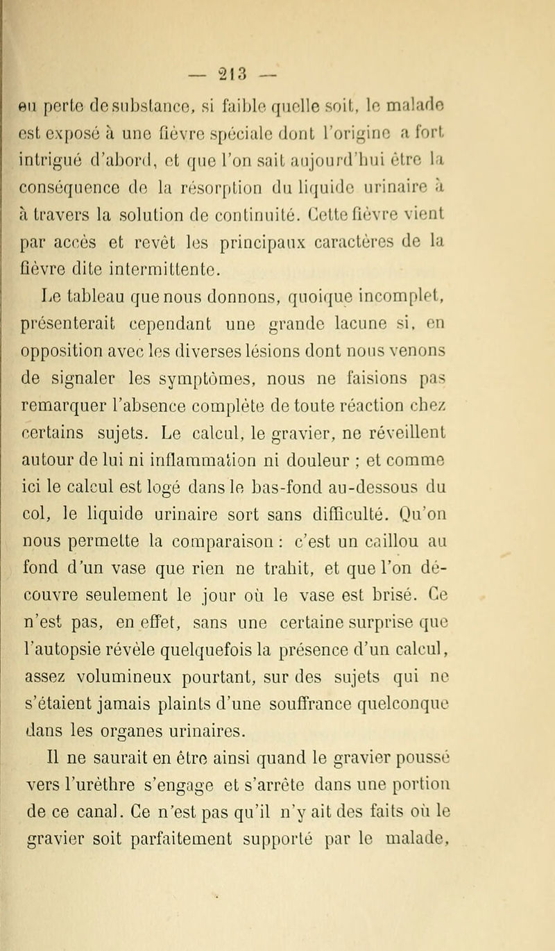 eu perte de substance, si faible, quelle soit, le malade est exposé à une fièvre spéciale dont l'origine a fort intrigué d'abord, et que l'on sait aujourd'hui être la conséquence de la résorption du liquide urinaire à à travers la solution de continuité. Cette fièvre vient par accès et revêt les principaux caractères de la fièvre dite intermittente. Le tableau que nous donnons, quoique incomplet, présenterait cependant une grande lacune si, en opposition avec les diverses lésions dont nous venons de signaler les symptômes, nous ne faisions pas remarquer l'absence complète de toute réaction chez certains sujets. Le calcul, le gravier, ne réveillent autour de lui ni inflammation ni douleur ; et comme ici le calcul est logé dans le bas-fond au-dessous du col, le liquide urinaire sort sans difficulté. Qu'on nous permette la comparaison : c'est un caillou au fond d'un vase que rien ne trahit, et que l'on dé- couvre seulement le jour où le vase est brisé. Ce n'est pas, en effet, sans une certaine surprise que l'autopsie révèle quelquefois la présence d'un calcul, assez volumineux pourtant, sur des sujets qui ne s'étaient jamais plaints d'une souffrance quelconque dans les organes urinaires. Il ne saurait en être ainsi quand le gravier poussé vers l'urèthre s'engage et s'arrête dans une portion de ce canal. Ce n'est pas qu'il n'y ait des faits où le gravier soit parfaitement supporté par le malade,