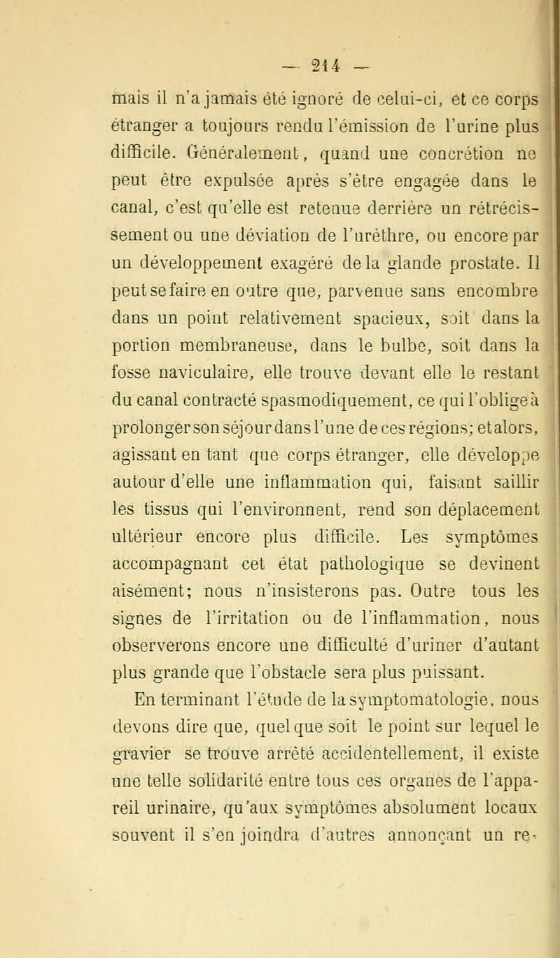 mais il n'a jamais été ignoré de celui-ci, et ce corps étranger a toujours rendu l'émission de l'urine plus difficile. Généralement, quand une concrétion no peut être expulsée après s'être engagée dans le canal, c'est qu'elle est retenue derrière un rétrécis- sement ou une déviation de l'urèthre, ou encore par un développement exagéré delà glande prostate. Il peut se faire en outre que, parvenue sans encombre dans un point relativement spacieux, soit dans la portion membraneuse, dans le bulbe, soit dans la fosse naviculaire, elle trouve devant elle le restant du canal contracté spasmodiquement, ce qui l'obligea prolonger son séjour dans l'une de ces régions; etalors, agissant en tant que corps étranger, elle développe autour d'elle une inflammation qui, faisant saillir les tissus qui l'environnent, rend son déplacement ultérieur encore plus difficile. Les symptômes accompagnant cet état patbologique se devinent aisément; nous n'insisterons pas. Outre tous les signes de l'irritation ou de l'inflammation, nous observerons encore une difficulté d'uriner d'autant plus grande que l'obstacle sera plus puissant. En terminant l'étude de lasymptomatologie, nous devons dire que, quelque soit le point sur lequel le gravier se trouve arrêté accidentellement, il existe une telle solidarité entre tous ces organes de l'appa- reil urinaire, qu'aux symptômes absolument locaux souvent il s'en joindra d'autres annonçant un re-