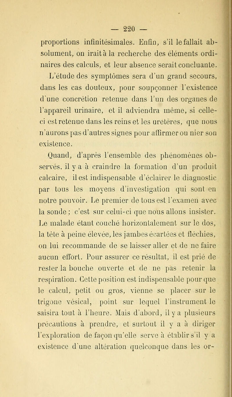 proportions infinitésimales. Enfin, s'il le fallait ab- solument, on irait à la recherche des éléments ordi- naires des calculs, et leur absence serait concluante. L'étude des symptômes sera d'un grand secours, dans les cas douteux, pour soupçonner l'existence d'une concrétion retenue dans l'un des organes de l'appareil urinaire, et il adviendra même, si celle- ci est retenue dans les reins et les uretères, que nous n'aurons pas d'autres signes pour affirmer ou nier son existence. Quand, d'après l'ensemble des phénomènes ob- servés, il y a à craindre la formation d'un produit calcaire, il est indispensable d'éclairer le diagnostic par tous les moyens d'investigation qui sont en notre pouvoir. Le premier de tous est l'examen avec la sonde; c'est sur celui-ci que nous allons insister. Le malade étant couché horizontalement sur le dos, la tête à peine élevée, les jambes écartées et fléchies, on lui recommande de se laisser aller et de ne faire aucun effort. Pour assurer ce résultat, il est prié de rester la bouche ouverte et de ne pas retenir la respiration. Cette position est indispensable pour que le calcul, petit ou gros, vienne se placer sur le trigone vésical, point sur lequel l'instrument le saisira tout à l'heure. Mais d'abord, il y a plusieurs précautions à prendre, et surtout il y a à diriger l'exploration de façon qu'elle serve à établir s'il y a existence d'une altération quelconque dans les or-
