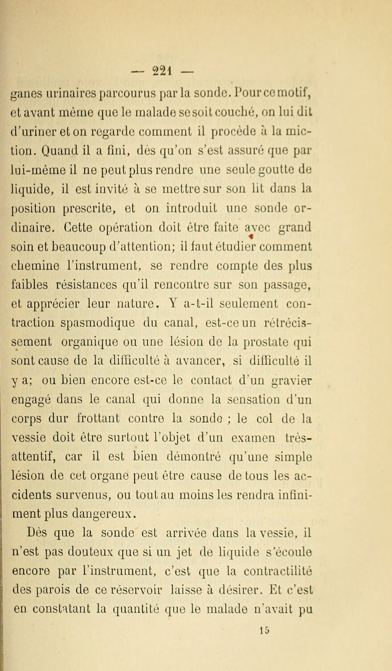 ganes urinaires parcourus par la sonde. Pour cemotii', et avant même que le malade se soit couché, on lui dit d'uriner et on regarde comment il procède à la mic- tion. Quand il a fini, des qu'on s'est assuré que par lui-même il ne peut plus rendre une seule goutte de liquide, il est invité à se mettre sur son lit dans la position prescrite, et on introduit une sonde or- dinaire. Cette opération doit être faite avec grand soin et beaucoup d'attention; il faut étudier comment chemine l'instrument, se rendre compte des plus faibles résistances qu'il rencontre sur son passage, et apprécier leur nature. Y a-t-il seulement con- traction spasmodique du canal, est-ce un rétrécis- sement organique ou une lésion de la prostate qui sont cause de la difficulté à avancer, si difficulté il y a; ou bien encore est-ce le contact d'un gravier engagé dans le canal qui donne la sensation d'un corps dur frottant contre la sonde ; le col de la vessie doit être surtout l'objet d'un examen très- attentif, car il est bien démontré qu'une simple lésion de cet organe peut être cause de tous les ac- cidents survenus, ou tout au moins les rendra infini- ment plus dangereux. Dès que la sonde est arrivée dans la vessie, il n'est pas douteux que si un jet de liquide s'écoule encore par l'instrument, c'est que la contractilité des parois de ce réservoir laisse à désirer. Et c'est en constatant la quantité que le malade n'avait pu 15