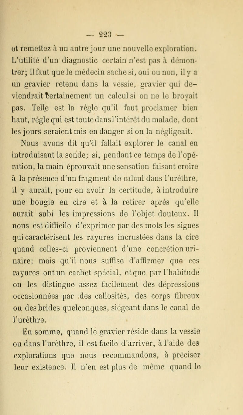 — 22:) _ ot remettez à un autre jour une nouvelle exploration. L'utilité d'un diagnostic certain n'est pas à démon- trer; il faut que le médecin sache si, Qui ou non, il y a un gravier retenu dans la vessie;, gravier qui de- viendrait Certainement un calcul si on ne le broyait pas. Telle est la règle qu'il faut proclamer bien haut, règle qui est toute dansl'intérêt du malade, dont les jours seraient mis en danger si on la négligeait. Nous avons dit qu'-il fallait explorer le canal en introduisant la sonde; si, pendant ce temps de l'opé- ration, la main éprouvait une sensation faisant croire à la présence d'un fragment de calcul dans l'urèthre, il y aurait, pour en avoir la certitude, à introduire une bougie en cire et à la retirer après qu'elle aurait subi les impressions do l'objet douteux. Il nous est difficile d'exprimer par des mots les signes qui caractérisent les rayures incrustées dans la cire quand celles-ci proviennent d'une concrétion uri- naire; mais qu'il nous suffise d'affirmer que ces rayures ont un cachet spécial, etque par l'habitude on les distingue assez facilement des dépressions occasionnées par .des callosités, des corps fibreux ou des brides quelconques, siégeant dans le canal de l'urèthre. En somme, quand le gravier réside dans la vessie ou dans l'urèthre, il est facile d'arriver, à l'aide des explorations que nous recommandons, à préciser leur existence. Il n'en est plus de même quand le