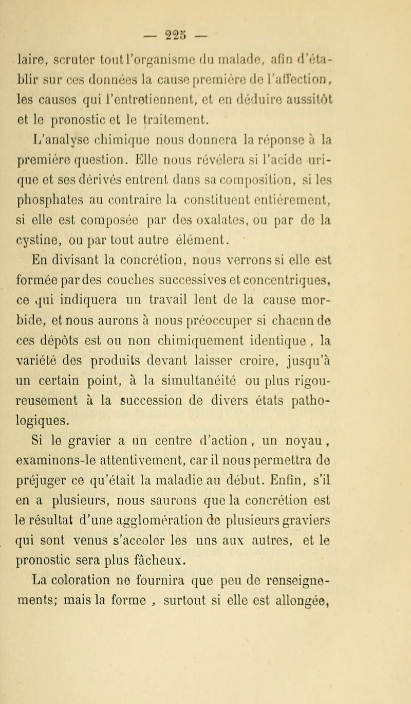 — 22?; — lai m t scruter tout l'organisme du malade, afin d'éta- blir sur ces données la cuise première de L'affection, les causes qui l'entretiennent, et en déduire aussitôt et le pronostic et le traitement. L'analyse chimique nous donnera la réponse .;i la première question. Elle nous révélera si l'acide uri- que et ses dérivés entrent dans sa composition, si les phosphates au contraire la constituent entièrement, si elle est composée par des oxalates, ou par de la cystine, ou par tout autre élément. En divisant la concrétion, nous verrons si elle est formée par des couches successives et concentriques, ce qui indiquera un travail lent de la cause mor- bide, et nous aurons à nous préoccuper si chacun de ces dépôts est ou non chimiquement identique , la variété des produits devant laisser croire, jusqu'à un certain point, à la simultanéité ou plus rigou- reusement à la succession de divers états patho- logiques. Si le gravier a un centre d'action, un noyau, examinons-le attentivement, car il nous permettra de préjuger ce qu'était la maladie au début. Enfin, s'il en a plusieurs, nous saurons que la concrétion est le résultat d'une agglomération de plusieurs graviers qui sont venus s'accoler les uns aux autres, et le pronostic sera plus fâcheux. La coloration ne fournira que peu de renseigne- ments; mais la forme , surtout si elle est allongée,