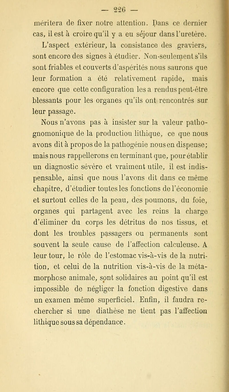 méritera de fixer noire attention. Dans ce dernier cas, il est à croire qu'il y a eu séjour dans l'uretère. L'aspect extérieur, la consistance des graviers, sont encore des signes à étudier. Non-seulement s'ils sont friables et couverts d'aspérités nous saurons que leur formation a été relativement rapide, mais encore que cette configuration lésa rendus peut-être blessants pour les organes qu'ils ont rencontrés sur leur passage. Nous n'avons pas à insister sur la valeur patho- gnomonique de la production lithique, ce que nous avons ditàproposdelapathogénie nous en dispense; mais nous rappellerons en terminant que, pour établir un diagnostic sévère et vraiment utile, il est indis- pensable, ainsi que nous l'avons dit dans ce même chapitre, d'étudier toutes les fonctions de l'économie et surtout celles de la peau, des poumons, du foie, organes qui partagent avec les reins la charge d'éliminer du corps les détritus de nos tissus, et dont les troubles passagers ou permanents sont souvent la seule cause de l'affection calculeuse. A leur tour, le rôle de l'estomac vis-à-vis de la nutri- tion, et celui de la nutrition vis-à-vis de la méta- morphose animale, sont solidaires au point qu'il est impossible de négliger la fonction digestive dans un examen même superficiel. Enfin, il faudra re- chercher si une diathèse ne tient pas l'affection lithique sous sa dépendance.