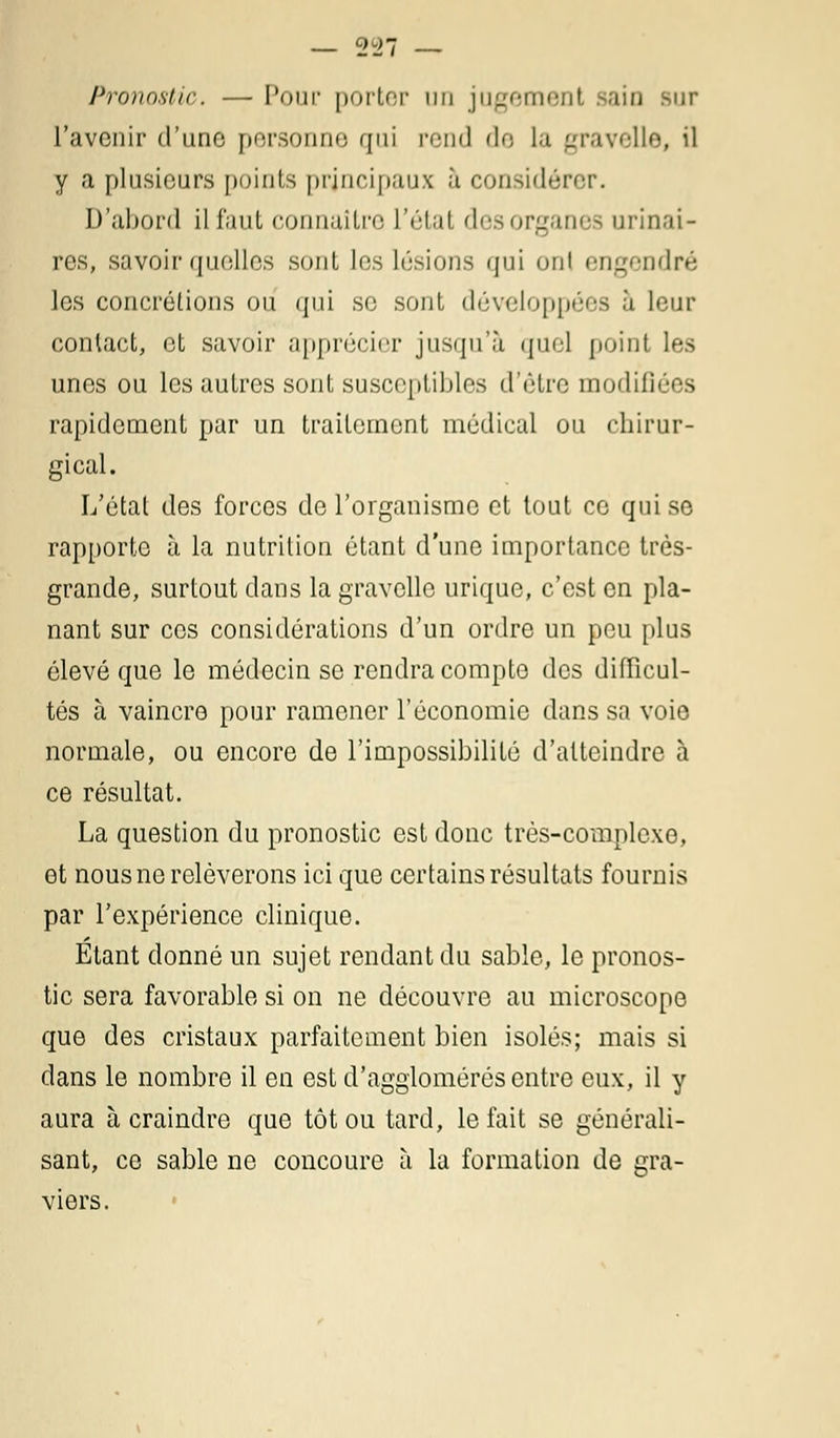 Pronostic. — Pour porter un jugement sain sur l'avenir d'une personne qui rend de la gravelle, il y a plusieurs points principaux à considérer. D'abord il faut connaître l'état desorganes urinai- res, savoir quelles sont les lésions qui onl engendré les concrétions ou qui se sont, développées a leur contact, et savoir apprécier jusqu'à quel point les unes ou les autres sont susceptibles d'être modulées rapidement par un traitement médical ou chirur- gical. L'état des forces de l'organisme et tout ce qui se rapporte à la nutrition étant d'une importance très- grande, surtout dans la gravelle urique, c'est en pla- nant sur ces considérations d'un ordre un peu plus élevé que le médecin se rendra compte des difficul- tés à vaincre pour ramener l'économie dans sa voie normale, ou encore de l'impossibilité d'atteindre à ce résultat. La question du pronostic est donc très-complexe, et nous ne relèverons ici que certains résultats fournis par l'expérience clinique. Etant donné un sujet rendant du sable, le pronos- tic sera favorable si on ne découvre au microscope que des cristaux parfaitement bien isolés; mais si dans le nombre il en est d'agglomérés entre eux, il y aura à craindre que tôt ou tard, le fait se générali- sant, ce sable ne concoure à la formation de gra- viers.