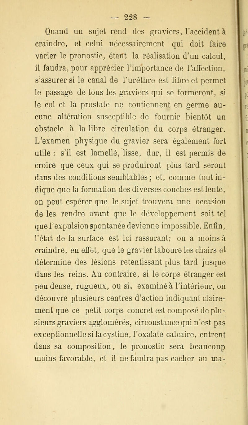 — 2-28 — Quand un sujet rend des graviers, l'accident à craindre, et celui nécessairement qui doit faire varier le pronostic, étant la réalisation d'un calcul, il faudra, pour apprécier l'importance de l'affection, s'assurer si le canal de l'urèthre est libre et permet le passage de tous les graviers qui se formeront, si le col et la prostate ne contiennent en germe au- cune altération susceptible de fournir bientôt un obstacle à la libre circulation du corps étranger. L'examen physique du gravier sera également fort utile : s'il est lamelle, lisse, dur, il est permis de croire que ceux qui se produiront plus tard seront dans des conditions semblables; et, comme tout in- dique que la formation des diverses couches est lente, on peut espérer que le sujet trouvera une occasion de les rendre avant que le développement soit tel que l'expulsion spontanée devienne impossible. Enfin, l'état de la surface est ici rassurant; on a moins à craindre, en effet, que le gravier laboure les chairs et détermine des lésions retentissant plus tard jusque dans les reins. Au contraire, si le corps étranger est peu dense, rugueux, ou si, examiné à l'intérieur, on découvre plusieurs centres d'action indiquant claire- ment que ce petit corps concret est composé de plu- sieurs graviers agglomérés, circonstance qui n'est pas exceptionnelle si la cystine, l'oxalate calcaire, entrent dans sa composition, le pronostic sera beaucoup moins favorable, et il ne faudra pas cacher au ma-