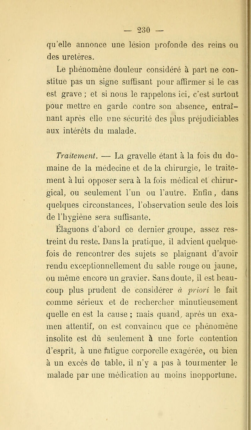 qu'elle annonce une lésion profonde des reins ou des uretères. Le phénomène douleur considéré à part ne con- stitue pas un signe suffisant pour affirmer si le cas est grave ; et si nous le rappelons ici, c'est surtout pour mettre en garde contre son absence, entraî- nant après elle une sécurité des plus préjudiciables aux intérêts du malade. Traitement. — La gravelle étant à la fois du do- maine de la médecine et de la chirurgie, le traite- ment à lui opposer sera à la fois médical et chirur- gical, ou seulement l'un ou l'autre. Enfin, dans quelques circonstances, l'observation seule des lois de l'hygiène sera suffisante. Élaguons d'abord ce dernier groupe, assez res- treint du reste. Dans la pratique, il advient quelque- fois de rencontrer des sujets se plaignant d'avoir rendu exceptionnellement du sable rouge ou jaune, ou même encore un gravier. Sans doute, il est beau- coup plus prudent de considérer à priori le fait comme sérieux et de rechercher minutieusement quelle en est la cause ; mais quand, après un exa- men attentif, on est convaincu que ce phénomène insolite est dû seulement à une forte contention d'esprit, à une fatigue corporelle exagérée, ou bien à un excès de table, il n'y a pas à tourmenter le malade par une médication au moins inopportune.
