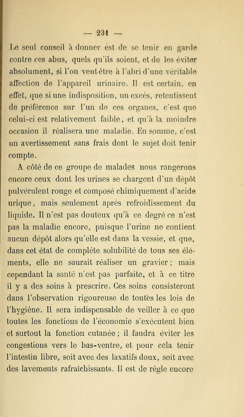 Le seul conseil à donner est de se tenir en garde contre ces abus, quels qu'ils soient, et de les éviter absolument, si l'on veut être à l'abri d'une véritable affection de l'appareil urinaire. Il est certain, en effet, que si une indisposition, un excès, retentissent de préférence sur l'un de ces organes, c'est que celui-ci est relativement faible, et qu'à la moindre occasion il réalisera une maladie. En somme, c'est un avertissement sans frais dont le sujet doit tenir compte. A côté de ce groupe de malades nous rangerons encore ceux dont les urines se chargent d'un dépôt pulvérulent rouge et composé chimiquement d'acide urique, mais seulement après refroidissement du liquide. Il n'est pas douteux qu'à ce degré ce n'est pas la maladie encore, puisque l'urine ne contient aucun dépôt alors qu'elle est dans la vessie, et que, dans cet état de complète solubilité de tous ses élé- ments, elle ne saurait réaliser un gravier ; mais cependant la santé n'est pas parfaite, et à ce titre il y a des soins à prescrire. Ces soins consisteront dans l'observation rigoureuse de toutes les lois de l'hygiène. Il sera indispensable de veiller à ce que toutes les fonctions de l'économie s'exécutent bien et surtout la fonction cutanée ; il faudra éviter les congestions vers le bas-ventre, et pour cela tenir l'intestin libre, soit avec des laxatifs doux, soit avec des lavements rafraîchissants. Il est de règle encore
