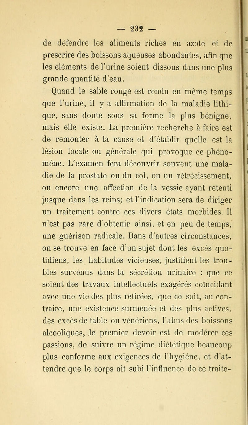 de défendre les aliments riches en azote et de prescrire des boissons aqueuses abondantes, afin que les éléments de l'urine soient dissous dans une plus grande quantité d'eau. Quand le sable rouge est rendu en même temps que l'urine, il y a affirmation de la maladie lithi- que, sans doute sous sa forme la plus bénigne, mais elle existe. La première recherche à faire est de remonter à la cause et d'établir quelle est la lésion locale ou générale qui provoque ce phéno- mène. L'examen fera découvrir souvent une mala- die de la prostate ou du col, ou un rétrécissement, ou encore une affection de la vessie ayant retenti jusque dans les reins; et l'indication sera de diriger un traitement contre ces divers états morbides. Il n'est pas rare d'obtenir ainsi, et en peu de temps, une guérison radicale. Dans d'autres circonstances, on se trouve en face d'un sujet dont les excès quo- tidiens, les habitudes vicieuses, justifient les trou- bles survenus dans la sécrétion urinaire : que ce soient des travaux intellectuels exagérés coïncidant avec une vie des plus retirées, que ce soit, au con- traire, une existence surmenée et des plus actives, des excès de table ou vénériens, l'abus des boissons alcooliques, le premier devoir est de modérer ces passions, de suivre un régime diététique beaucoup plus conforme aux exigences de l'hygiène, et d'at- tendre que le corps ait subi l'influence de ce traite-