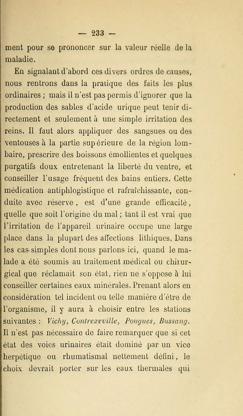 ment pour se prononcer sur la valeur réelle de la maladie. En signalant d'abord ces divers ordres de causes, nous rentrons dans la pratique des faits les plus ordinaires ; mais il n'est pas permis d'ignorer que la production des sables d'acide urique peut tenir di- rectement et seulement à une simple irritation des reins. Il faut alors appliquer des sangsues ou des ventouses à la partie supérieure de la région lom- baire, prescrire des boissons émollientes et quelques purgatifs doux entretenant la liberté du ventre, et conseiller l'usage fréquent des bains entiers. Cette médication antiphlogistique et rafraîchissante, con- duite avec réserve , est d'une grande efficacité, quelle que soit l'origine du mal ; tant il est vrai que l'irritation de l'appareil urinaire occupe une large place dans la plupart des affections lithiques. Dans les cas-simples dont nous parlons ici, quand le ma- lade a été soumis au traitement médical ou chirur- gical que réclamait son état, rien ne s'oppose à lui conseiller certaines eaux minérales. Prenant alors en considération tel incident ou telle manière d'être de l'organisme, il y aura à choisir entre les stations suivantes : Vichy, Contreœeville, Pougues, Bussang. Il n'est pas nécessaire de faire remarquer que si cet état des voies urinaires était dominé par un vice herpétique ou rhumatismal nettement défini, le choix devrait porter sur les eaux thermales qui
