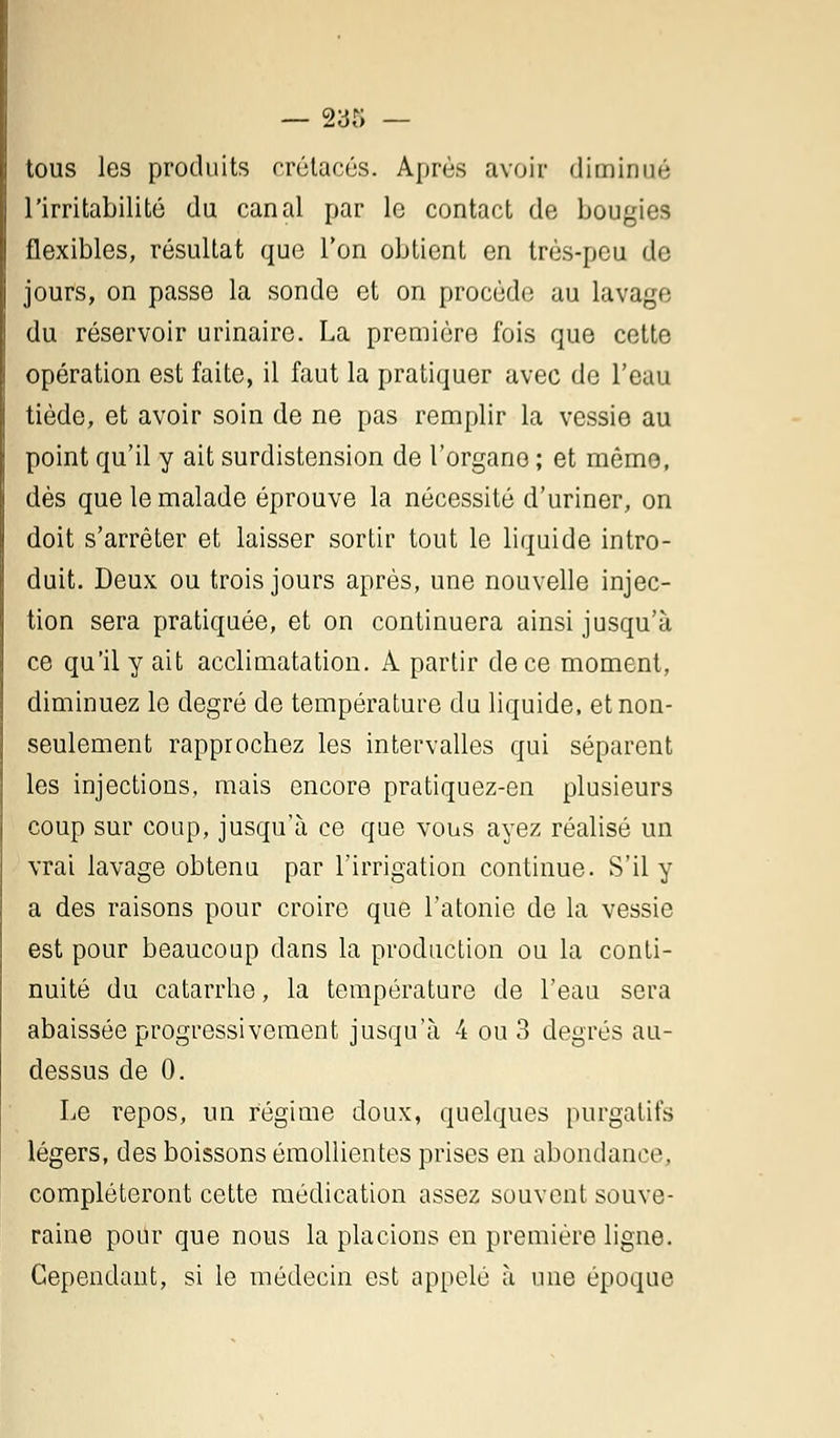 — 233 — tous les produits crétacés. Après avoir diminué l'irritabilité du canal par le contact de bougies flexibles, résultat que Ton obtient en très-peu de jours, on passe la sonde et on procède au lavage du réservoir urinairc. La première fois que cette opération est faite, il faut la pratiquer avec de l'eau tiède, et avoir soin de ne pas remplir la vessie au point qu'il y ait surdistension de l'organe ; et mémo, dès que le malade éprouve la nécessité d'uriner, on doit s'arrêter et laisser sortir tout le liquide intro- duit. Deux ou trois jours après, une nouvelle injec- tion sera pratiquée, et on continuera ainsi jusqu'à ce qu'il y ait acclimatation. A partir de ce moment, diminuez le degré de température du liquide, et non- seulement rapprochez les intervalles qui séparent les injections, mais encore pratiquez-en plusieurs coup sur coup, jusqu'à ce que vous ayez réalisé un vrai lavage obtenu par l'irrigation continue. S'il y a des raisons pour croire que l'atonie de la vessie est pour beaucoup dans la production ou la conti- nuité du catarrhe, la température de l'eau sera abaissée progressivement jusqu'à 4 ou 3 degrés au- dessus de 0. Le repos, un régime doux, quelques purgatifs légers, des boissons émollientes prises en abondance, compléteront cette médication assez souvent souve- raine pour que nous la placions en première ligne. Cependant, si le médecin est appelé à une époque