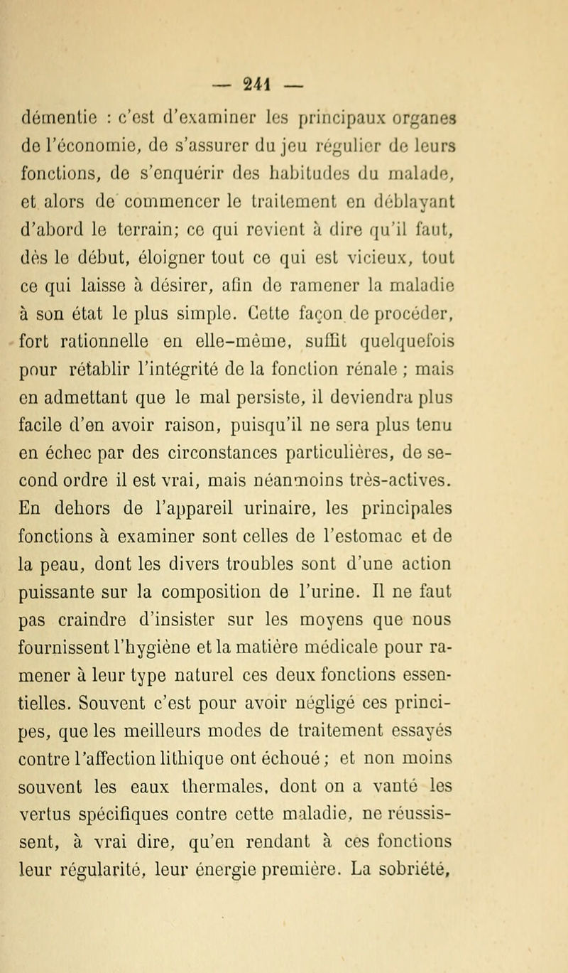 démentie : c'est d'examiner les principaux organes de l'économie, de s'assurer du jeu régulier de leurs fonctions, de s'enquérir des habitudes du malade, et alors de commencer le traitement en déblayant d'abord le terrain; ce qui revient à dire qu'il faut, dès le début, éloigner tout ce qui est vicieux, tout ce qui laisse à désirer, afin de ramener la maladie à son état le plus simple. Cette façon de procéder, fort rationnelle en elle-même, suffit quelquefois pour rétablir l'intégrité de la fonction rénale ; mais en admettant que le mal persiste, il deviendra plus facile d'en avoir raison, puisqu'il ne sera plus tenu en échec par des circonstances particulières, de se- cond ordre il est vrai, mais néanmoins très-actives. En dehors de l'appareil urinaire, les principales fonctions à examiner sont celles de l'estomac et de la peau, dont les divers troubles sont d'une action puissante sur la composition de l'urine. Il ne faut pas craindre d'insister sur les moyens que nous fournissent l'hygiène et la matière médicale pour ra- mener à leur type naturel ces deux fonctions essen- tielles. Souvent c'est pour avoir négligé ces princi- pes, que les meilleurs modes de traitement essayés contre l'affectionlithique ont échoué; et non moins souvent les eaux thermales, dont on a vanté les vertus spécifiques contre cette maladie, ne réussis- sent, à vrai dire, qu'en rendant à ces fonctions leur régularité, leur énergie première. La sobriété.