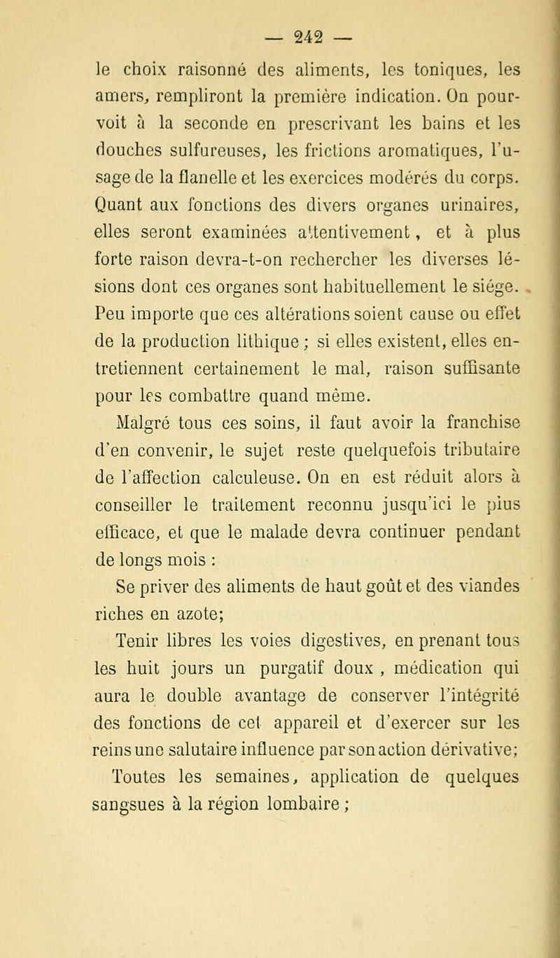 le choix raisonné des aliments, les toniques, les amers, rempliront la première indication. On pour- voit à la seconde en prescrivant les bains et les douches sulfureuses, les frictions aromatiques, l'u- sage de la flanelle et les exercices modérés du corps. Quant aux fonctions des divers organes urinaires, elles seront examinées attentivement, et à plus forte raison devra-t-on rechercher les diverses lé- sions dont ces organes sont habituellement le siège. Peu importe que ces altérations soient cause ou effet de la production lithique ; si elles existent, elles en- tretiennent certainement le mal, raison suffisante pour les combattre quand même. Malgré tous ces soins, il faut avoir la franchise d'en convenir, le sujet reste quelquefois tributaire de l'affection calculeuse. On en est réduit alors à conseiller le traitement reconnu jusqu'ici le plus efficace, et que le malade devra continuer pendant de longs mois : Se priver des aliments de haut goût et des viandes riches en azote; Tenir libres les voies digestives, en prenant tous les huit jours un purgatif doux , médication qui aura le double avantage de conserver l'intégrité des fonctions de cet appareil et d'exercer sur les reins une salutaire influence par son action dérivative; Toutes les semaines, application de quelques sangsues à la région lombaire ;