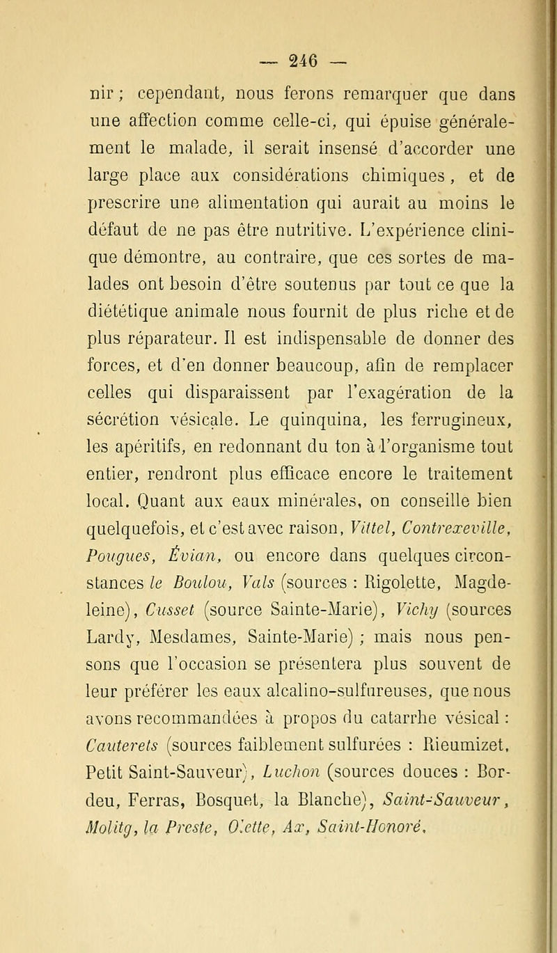 nir ; cependant, nous ferons remarquer que dans une affection comme celle-ci, qui épuise générale- ment le malade, il serait insensé d'accorder une large place aux considérations chimiques, et de prescrire une alimentation qui aurait au moins le défaut de ne pas être nutritive. L'expérience clini- que démontre, au contraire, que ces sortes de ma- lades ont besoin d'être soutenus par tout ce que la diététique animale nous fournit de plus riche et de plus réparateur. Il est indispensable de donner des forces, et d'en donner beaucoup, afin de remplacer celles qui disparaissent par l'exagération de la sécrétion vésicale. Le quinquina, les ferrugineux, les apéritifs, en redonnant du ton à l'organisme tout entier, rendront plus efficace encore le traitement local. Quant aux eaux minérales, on conseille bien quelquefois, et c'est avec raison, Vittel, Contreœeville, Pougues, Évian, ou encore dans quelques circon- stances le Boulou, Vais (sources : Rigolette, Magde- leine), Cusset (source Sainte-Marie), Vichy (sources Lardy, Mesdames, Sainte-Marie) ; mais nous pen- sons que l'occasion se présentera plus souvent de leur préférer les eaux alcalino-sulfureuses, que nous avons recommandées à propos du catarrhe vésical : Cauterets (sources faiblement sulfurées : Rieumizet, Petit Saint-Sauveur), Luchon (sources douces : Bor- deu, Ferras, Bosquet, la Blanche), Saint-Sauveur, Molitg, la Preste, Olette, Aœ, Saint-Honoré,