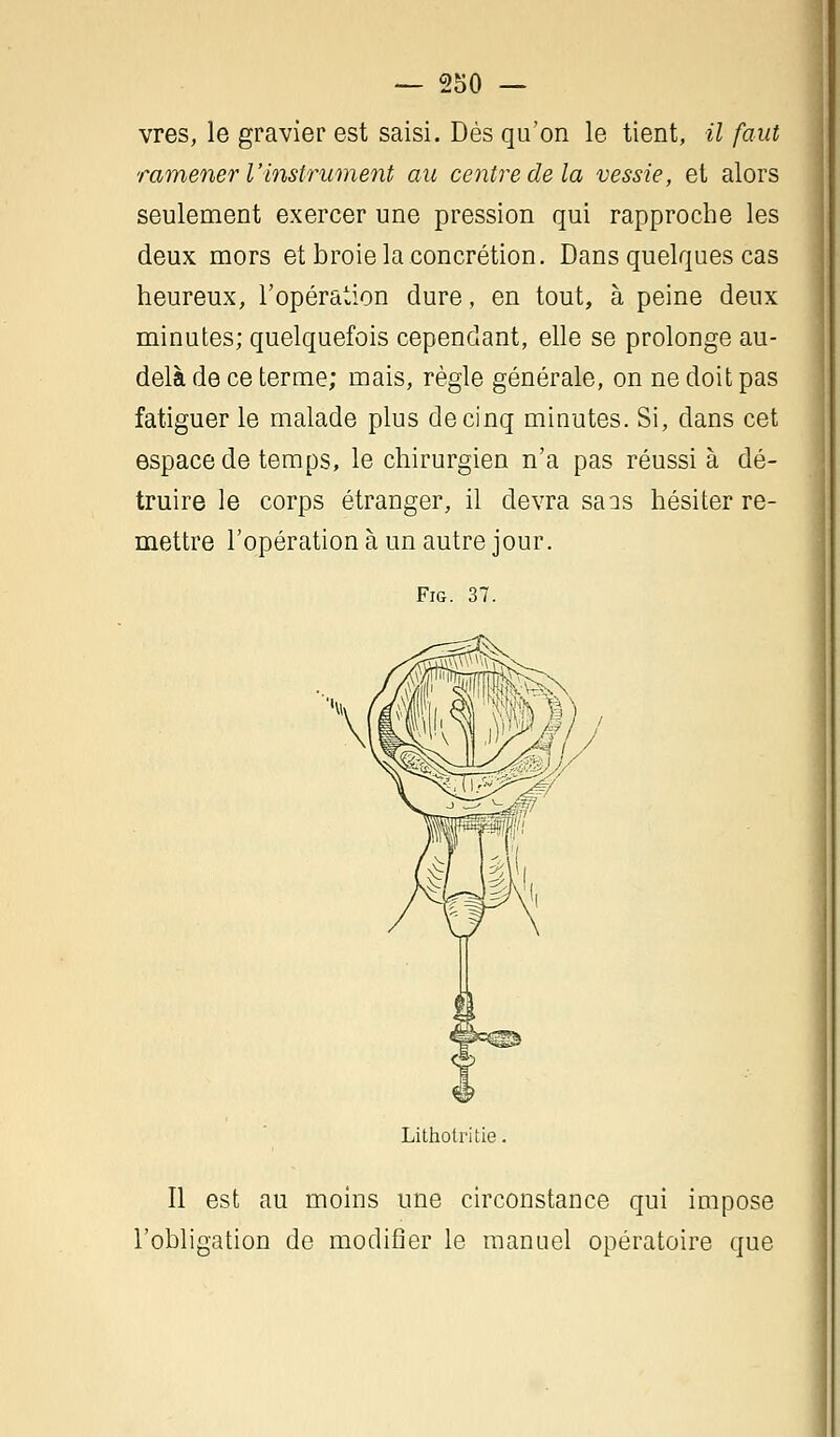 vres, le gravier est saisi. Dés qu'on le tient, il faut ramener l'instrument au centre de la vessie, et alors seulement exercer une pression qui rapproche les deux mors et broie la concrétion. Dans quelques cas heureux, l'opération dure, en tout, à peine deux minutes; quelquefois cependant, elle se prolonge au- delà de ce terme; mais, règle générale, on ne doit pas fatiguer le malade plus de cinq minutes. Si, dans cet espace de temps, le chirurgien n'a pas réussi à dé- truire le corps étranger, il devra sais hésiter re- mettre l'opération à un autre jour. Fig. 37. Lithotritie Il est au moins une circonstance qui impose l'obligation de modifier le manuel opératoire que