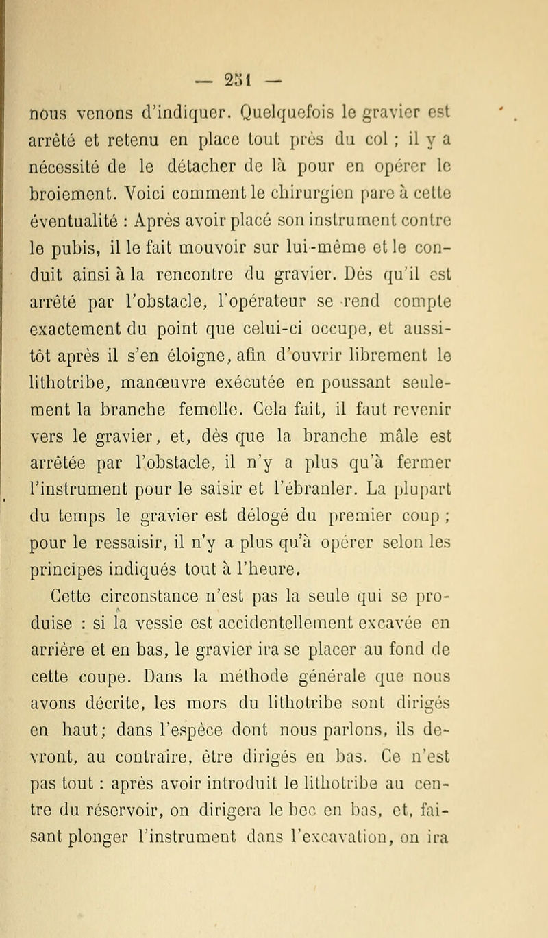 nous venons d'indiquer. Quelquefois le gravier est arrêté et retenu en place tout près du col ; il y a nécessité de le détacher do là pour en opérer le broiement. Voici comment le chirurgien pare à cette éventualité : Après avoir placé son instrument contre le pubis, il le fait mouvoir sur lui-même et le con- duit ainsi à la rencontre du gravier. Dès qu'il est arrêté par l'obstacle, l'opérateur se rend compte exactement du point que celui-ci occupe, et aussi- tôt après il s'en éloigne, afin d'ouvrir librement le lithotribe, manoeuvre exécutée en poussant seule- ment la branche femelle. Cela fait, il faut revenir vers le gravier, et, dès que la branche mâle est arrêtée par l'obstacle, il n'y a plus qu'à fermer l'instrument pour le saisir et l'ébranler. La plupart du temps le gravier est délogé du premier coup ; pour le ressaisir, il n'y a plus qu'à opérer selon les principes indiqués tout à l'heure. Cette circonstance n'est pas la seule qui se pro- duise : si la vessie est accidentellement excavée en arrière et en bas, le gravier ira se placer au fond de cette coupe. Dans la méthode générale que nous avons décrite, les mors du lithotribe sont dirigés en haut; dans l'espèce dont nous parlons, ils de- vront, au contraire, être dirigés en bas. Ce n'est pas tout : après avoir introduit le lithotribe au cen- tre du réservoir, on dirigera le bec en bas, et, fai- sant plonger l'instrument dans l'excavation, on ira