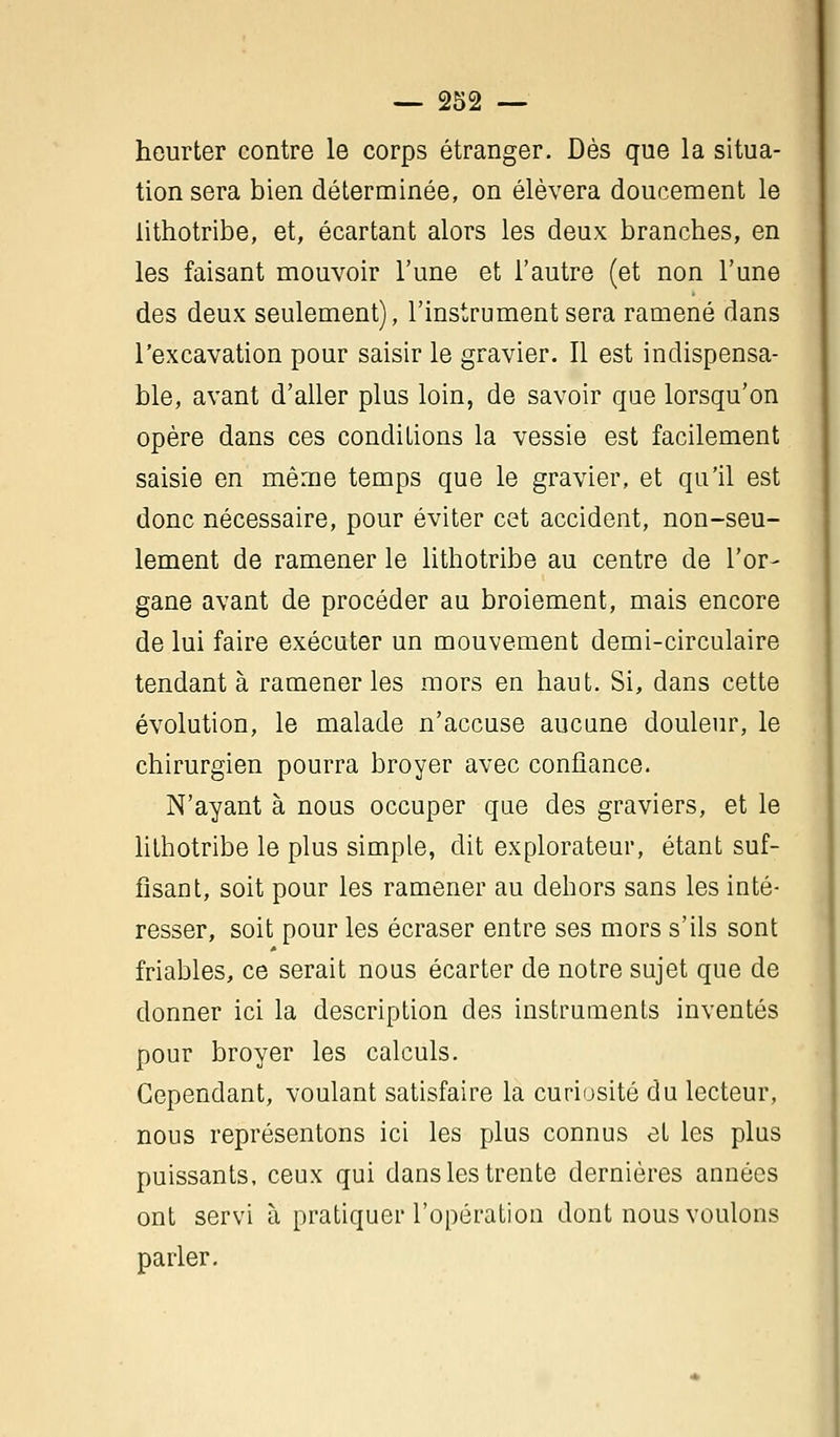 heurter contre le corps étranger. Dès que la situa- tion sera bien déterminée, on élèvera doucement le lithotribe, et, écartant alors les deux branches, en les faisant mouvoir l'une et l'autre (et non l'une des deux seulement), l'instrument sera ramené dans l'excavation pour saisir le gravier. Il est indispensa- ble, avant d'aller plus loin, de savoir que lorsqu'on opère dans ces conditions la vessie est facilement saisie en même temps que le gravier, et qu'il est donc nécessaire, pour éviter cet accident, non-seu- lement de ramener le lithotribe au centre de l'or- gane avant de procéder au broiement, mais encore de lui faire exécuter un mouvement demi-circulaire tendant à ramener les mors en haut. Si, dans cette évolution, le malade n'accuse aucune douleur, le chirurgien pourra broyer avec confiance. N'ayant à nous occuper que des graviers, et le lithotribe le plus simple, dit explorateur, étant suf- fisant, soit pour les ramener au dehors sans les inté- resser, soit pour les écraser entre ses mors s'ils sont friables, ce serait nous écarter de notre sujet que de donner ici la description des instruments inventés pour broyer les calculs. Cependant, voulant satisfaire la curiosité du lecteur, nous représentons ici les plus connus et les plus puissants, ceux qui dans les trente dernières années ont servi à pratiquer l'opération dont nous voulons parler.