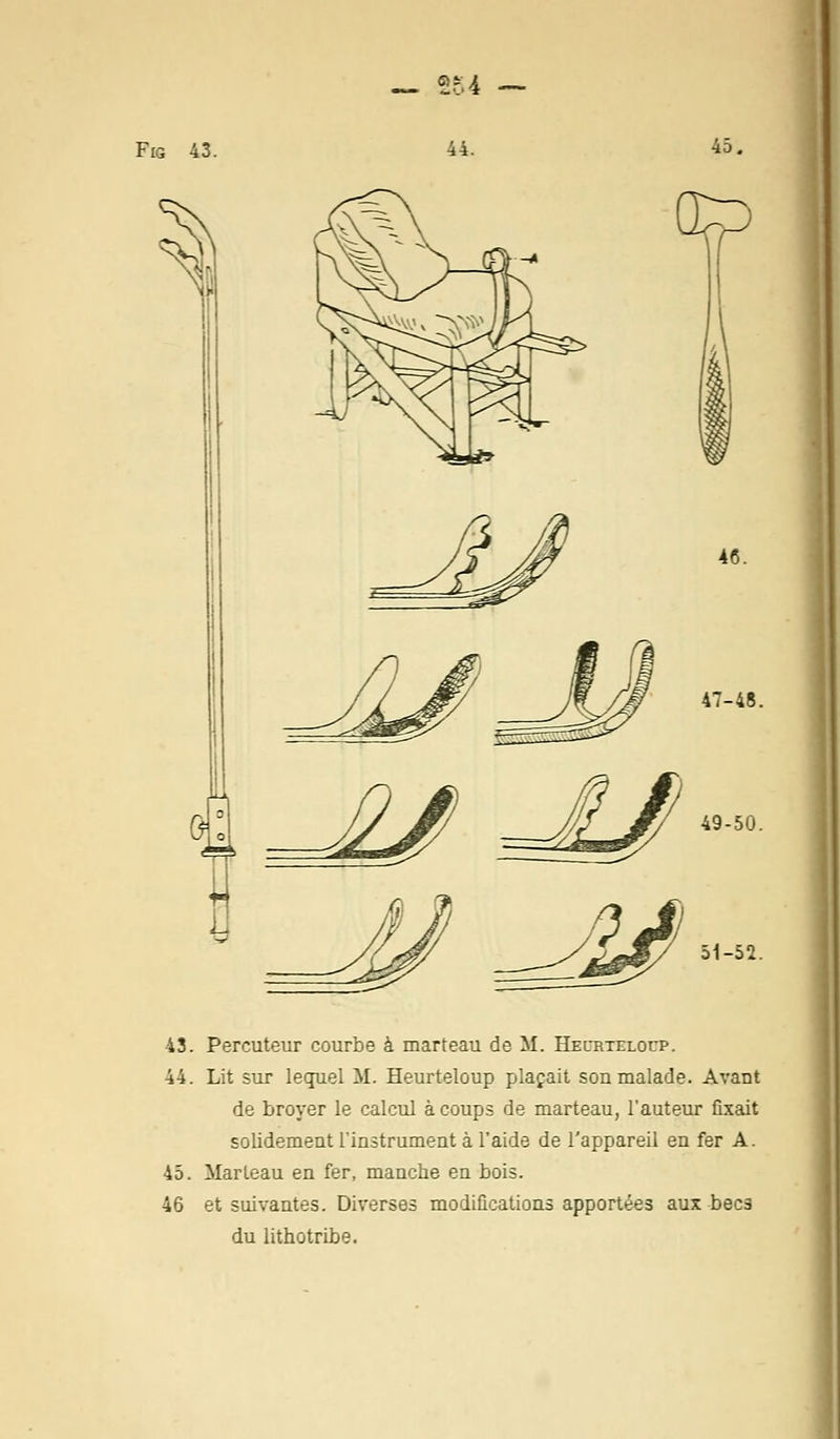 y ? 51-52. 43. Percuteur courbe à marteau de M. Hecrtelocp. 44. Lit sur lequel M. Heurteloup plaçait son malade. Avant de broyer le calcul à coups de marteau, l'auteur fixait solidement l'instrument à l'aide de l'appareil en fer A. 45. Marteau en fer, manche en bois. 46 et suivantes. Diverses modifications apportées aux becs du lithotribe.