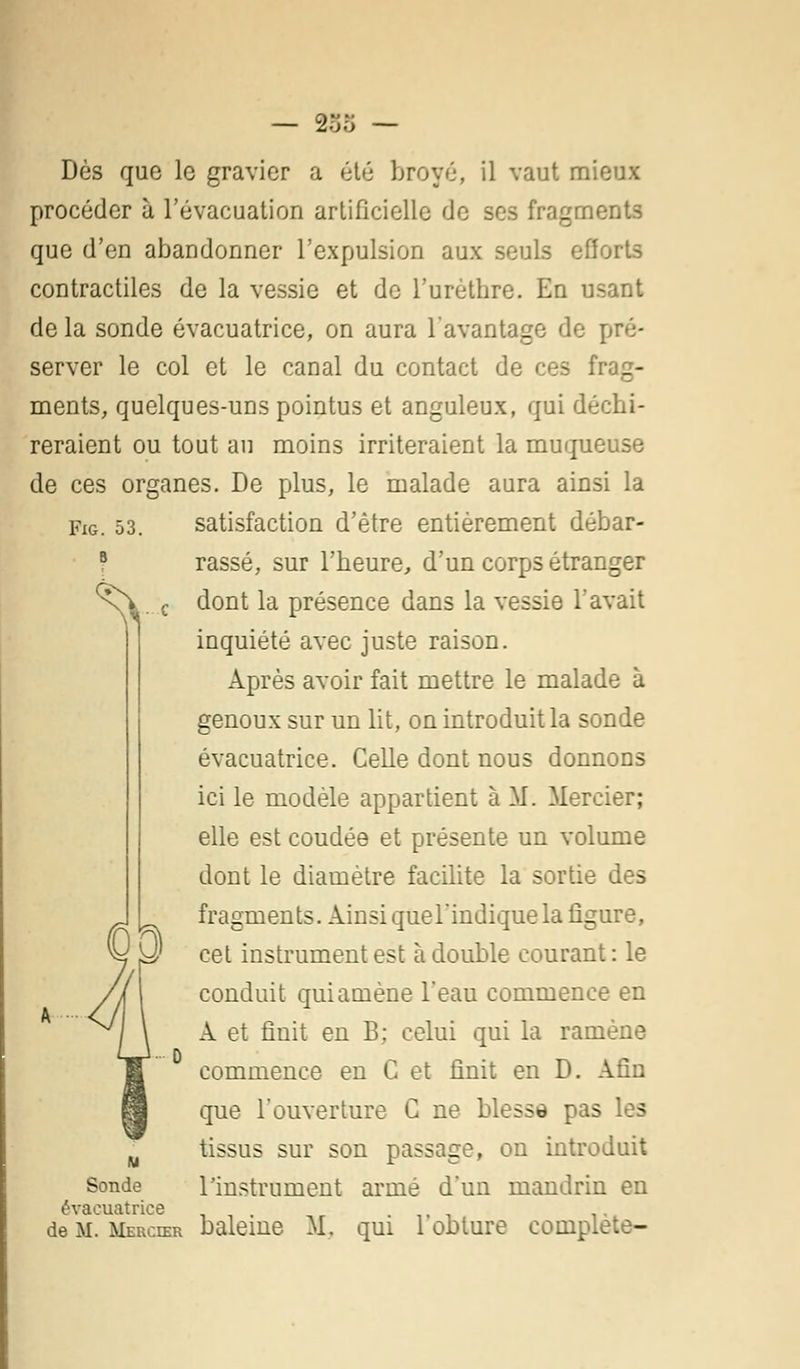 Fig. 53. B ^ — 2oo — Dès que le gravier a été broyé, il vaut mieux procéder à l'évacuation artificielle de ses fragments que d'en abandonner l'expulsion aux seuls efforts contractiles de la vessie et de i'urèthre. En usant de la sonde évacuatrice, on aura l'avantage de pré- server le col et le canal du contact de ces frag- ments, quelques-uns pointus et anguleux, qui déchi- reraient ou tout au moins irriteraient la muqueuse de ces organes. De plus, le malade aura ainsi la satisfaction d'être entièrement débar- rassé, sur l'heure, d'un corps étranger dont la présence dans la vessie Tavait inquiété avec juste raison. Après avoir fait mettre le malade à genoux sur un lit, on introduit la sonde évacuatrice. Celle dont nous donnons ici le modèle appartient à M. Mercier; elle est coudée et présente un volume dont le diamètre facilite la sortie des fragments. Ainsi quel'indiquela figure, cet instrument est à double courant: le conduit qui amène l'eau commence en A et finit en B: celui qui la ramène commence en C et finit en D. Afin que l'ouverture C ne blesse pas les tissus sur son passage, on introduit Sonde l'instrument armé d'un mandrin en évacuatrice . .■.,■> de M. Mercier baleine M, qui 1 obture complète-