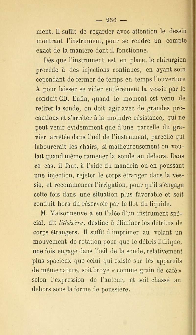 ment. Il suffît de regarder avec attention le dessin montrant l'instrument, pour se rendre un compte exact de la manière dont il fonctionne. Dès que l'instrument est en place, le chirurgien procède à des injections continues, en ayant soin cependant de fermer de temps en temps l'ouverture A pour laisser se vider entièrement la vessie par le conduit CD. Enfin, quand le moment est venu de retirer la sonde, on doit agir avec de grandes pré- cautions et s'arrêter à la moindre résistance, qui ne peut venir évidemment que d'une parcelle du gra- vier arrêtée dans l'œil de l'instrument, parcelle qui labourerait les chairs, si malheureusement on vou- lait quand même ramener la sonde au dehors. Dans ce cas, il faut, à l'aide du mandrin ou en poussant une injection, rejeter le corps étranger dans la ves- ' sie, et recommencer l'irrigation, pour qu'il s'engage cette fois dans une situation plus favorable et soit conduit hors du réservoir par le flot du liquide. M. Maisonneuve a eu l'idée d'un instrument spé- cial, dit lithèxère, destiné à éliminer les détritus de corps étrangers. Il suffît d'imprimer au volant un mouvement de rotation pour que le débris lithique, une fois engagé dans l'œil de la sonde, relativement plus spacieux que celui qui existe sur les appareils de même nature, soit broyé « comme grain de café» selon l'expression de Fauteur, et soit chassé au dehors sous la forme de poussière.