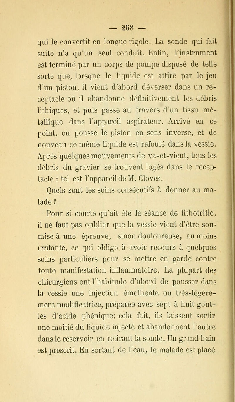 qui le convertit en longue rigole. La sonde qui fait suite n'a qu'un seul conduit. Enfin, l'instrument est terminé par un corps de pompe disposé de telle sorte que, lorsque le liquide est attiré par le jeu d'un piston, il vient d'abord déverser dans un ré- ceptacle où il abandonne définitivement les débris lithiques, et puis passe au travers d'un tissu mé- tallique dans l'appareil aspirateur. Arrivé en ce point, on pousse le piston en sens inverse, et de nouveau ce même liquide est refoulé dans la vessie. Après quelques mouvements de va-et-vient, tous les débris du gravier se trouvent logés dans le récep- tacle : tel est l'appareil de M. Cloves. Quels sont les soins consécutifs à donner au ma- lade ? Pour si courte qu'ait été la séance de lithotritie, il ne faut pas oublier que la vessie vient d'être sou- mise à une épreuve, sinon douloureuse, au moins irritante, ce qui oblige à avoir recours à quelques soins particuliers pour se mettre en garde contre toute manifestation inflammatoire. La plupart des chirurgiens ont l'habitude d'abord de pousser dans la vessie une injection émolliente ou très-légère- ment modificatrice, préparée avec sept à huit gout- tes d'acide phénique; cela fait, ils laissent sortir une moitié du liquide injecté et abandonnent l'autre dans le réservoir en retirant la sonde. Un grand bain est prescrit. En sortant de l'eau, le malade est placé