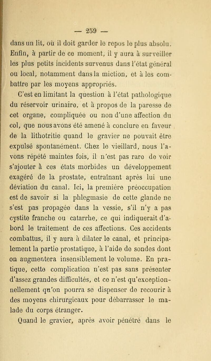 dans un lit, où il doit garder lo repos le plus absolu. Enfin, à partir de ce moment, il y aura à surveiller les plus petits incidents survenus dans l'état général ou local, notamment dans la miction, et aies com- battre par les moyens appropriés. C'est en limitant la question à l'état pathologique du réservoir urinairo, et à propos de la paresse de cet organe, compliquée ou non d'une affection du col, que nous avons été amené à conclure en faveur de la lithotritie quand le gravier ne pouvait être expulsé spontanément. Chez le vieillard, nous l'a- vons répété maintes fois, il n'est pas rare de voir s'ajouter à ces états morbides un développement exagéré de la prostate, entraînant après lui une déviation du canal. Ici, la première préoccupation est de savoir si la phlegmasie de cette glande ne s'est pas propagée dans la vessie, s'il n'y a pas cystite franche ou catarrhe, ce qui indiquerait d'a- bord le traitement de ces affections. Ces accidents combattus, il y aura à dilater le canal, et principa- lement la partie prostatique, à l'aide de sondes dont on augmentera insensiblement le volume. En pra- tique, cette complication n'est pas sans présenter d'assez grandes difficultés, et ce n'est qu'exception- nellement qu'on pourra se dispenser de recourir à des moyens chirurgicaux pour débarrasser le ma- lade du corps étranger. Quand le gravier, après avoir pénétré dans le