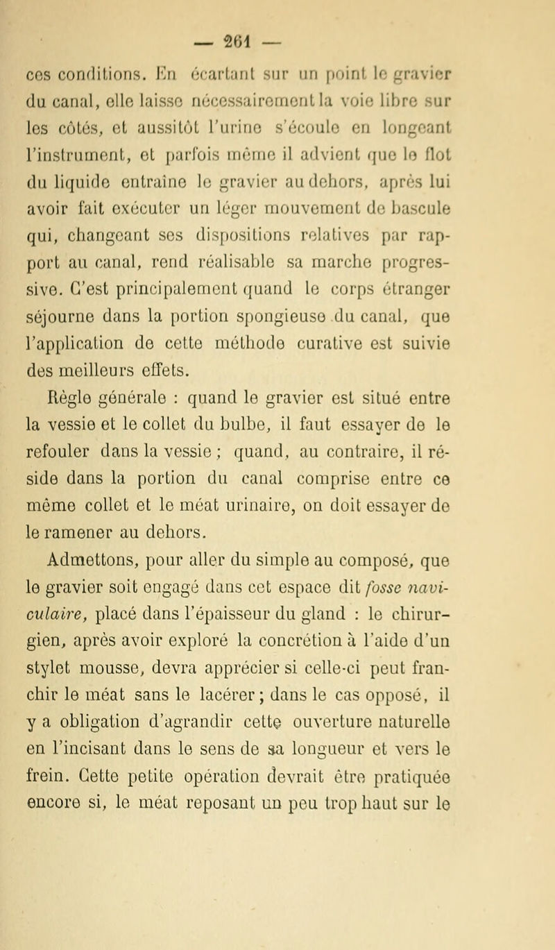 — 804 — ces conditions. En écartant sur un point legr du canal, elle laisse nécessairement la voie libi los côtés, et aussitôt L'urine s'écoule en Lonj l'instrument, et parfois même il advient que lo flot du liquide entraîne le gravier au dehors, après lui avoir l'ait exécuter un léger mouvement de bascule qui, changeant ses dispositions relatives par rap- port au canal, rend réalisable sa marche progres- sive. C'est principalement quand le corps étranger séjourne dans la portion spongieuse du canal, que l'application de cette méthode curative est suivie des meilleurs cilets. Règle générale : quand le gravier est situé entre la vessie et le collet du bulbe, il faut essayer de le refouler dans la vessie ; quand, au contraire, il ré- side dans la portion du canal comprise entre ce même collet et le méat urinaire, on doit essayer de le ramener au dehors. Admettons, pour aller du simple au composé, que le gravier soit engagé dans cet espace dit fosse navi- culaire, placé dans l'épaisseur du gland : le chirur- gien, après avoir exploré la concrétion à l'aide d'un stylet mousse, devra apprécier si celle-ci peut fran- chir le méat sans le lacérer; dans le cas opposé, il y a obligation d'agrandir cette ouverture naturelle en l'incisant dans le sens de sa longueur et vers le frein. Cette petite opération devrait être pratiquée encore si, le méat reposant un peu trop haut sur le