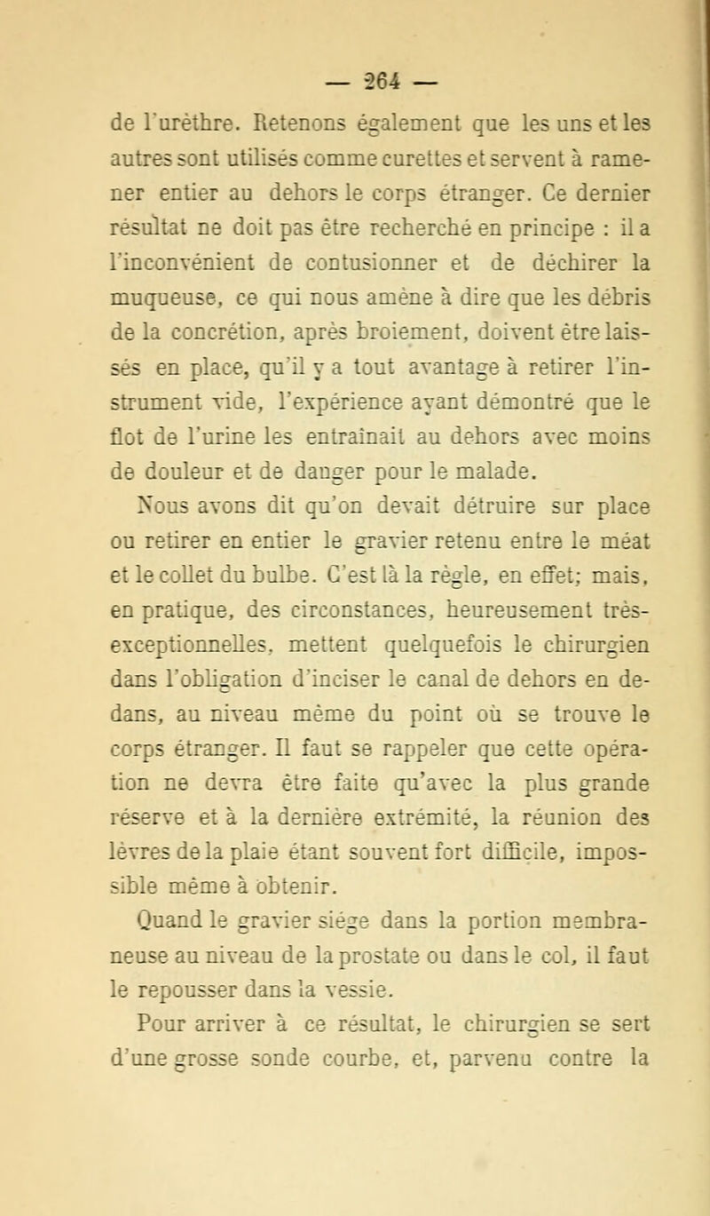 de l'urèthre. Retenons également que les uns et les autres sont utilisés comme curettes et servent à rame- ner entier au dehors le corps étranger. Ce dernier résultat ne doit pas être recherché en principe : il a l'inconvénient de contusionner et de déchirer la muqueuse, ce qui nous amène à dire que les débris de la concrétion, après broiement, doivent être lais- sés en place, qu'il y a tout avantage à retirer l'in- strument vide, l'expérience ayant démontré que le flot de l'urine les entraînait au dehors avec moins de douleur et de danger pour le malade. Nous avons dit qu'on devait détruire sur place ou retirer en entier le gravier retenu entre le méat et le collet du bulbe. C'est là la règle, en effet; mais. en pratique, des circonstances, heureusement très- exceptionnelles, mettent quelquefois le chirurgien dans l'obligation d'inciser le canal de dehors en de- dans, au niveau même du point où se trouve le corps étranger. Il faut se rappeler que cette opéra- tion ne devra être faite qu'avec la plus grande réserve et à la dernière extrémité, la réunion des lèvres de la plaie étant souvent fort difficile, impos- sible même à obtenir. Quand le gravier siège dans la portion membra- neuse au niveau de la prostate ou dans le col, il faut le repousser dans la vessie. Pour arriver à ce résultat, le chirurgien se sert d'une grosse sonde courbe, et, parvenu contre la