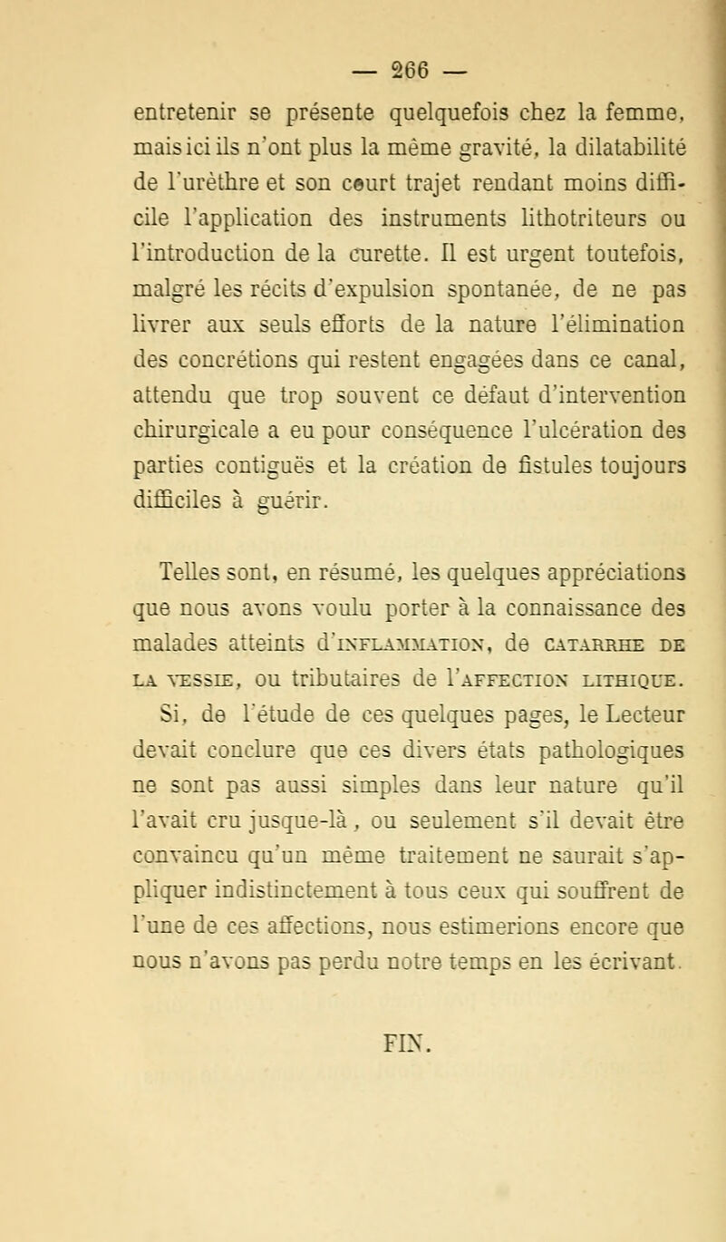 entretenir se présente quelquefois chez la femme, mais ici ils n'ont plus la même gravité, la dilatabilité de l'urèthre et son ceurt trajet rendant moins diffi- cile l'application des instruments lithotrileurs ou l'introduction delà curette. Il est urgent toutefois, malgré les récits d'expulsion spontanée, de ne pas livrer aux seuls efforts de la nature l'élimination des concrétions qui restent engagées dans ce canal, attendu que trop souvent ce défaut d'intervention chirurgicale a eu pour conséquence l'ulcération des parties eontiguës et la création de fistules toujours difficiles à guérir. Telles sont, en résumé, les quelques appréciations que nous avons voulu porter à la connaissance des malades atteints (Inflammation, de catarrhe de la vessie, ou tributaires de I'affectiox lithique. Si. de l'étude de ces quelques pages, le Lecteur devait conclure que ces divers états pathologiques ne sont pas aussi simples dans leur nature qu'il l'avait cru jusque-là, ou seulement s'il devait être convaincu qu'un même traitement ne saurait s'ap- pliquer indistinctement à tous ceux qui souffrent de l'une de ces affections, nous estimerions encore que nous n'avons pas perdu notre temps en les écrivant. FIN.