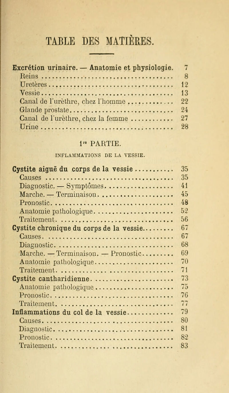 TABLE DES MATIÈRES. Excrétion urinaire. — Anatomie et physiologie. 7 Reins 8 Uretères 12 Vessie 13 Canal de l'urèthre, chez l'homme 22 Glande prostate 24 Canal de l'urèthre, chez la femme 27 Urine 28 !» PARTIE. INFLAMMATIONS DE LA VESSIE. Cystite aiguë du corps de la vessie 35 Causes 35 Diagnostic. — Symptômes 41 Marche. — Terminaison 45 Pronostic 48 Anatomie pathologique 52 Traitement 56 Cystite chronique du corps de la vessie 67 Causes 67 Diagnostic 68 Marche. — Terminaison. — Pronostic 69 Anatomie pathologique 70 Traitement 71 Cystite cantharidienne 73 Anatomie pathologique 75 Pronostic 76 Traitement 77 Inflammations du col de la vessie 79 Causes 80 Diagnostic 81 Pronostic 82 Traitement 83
