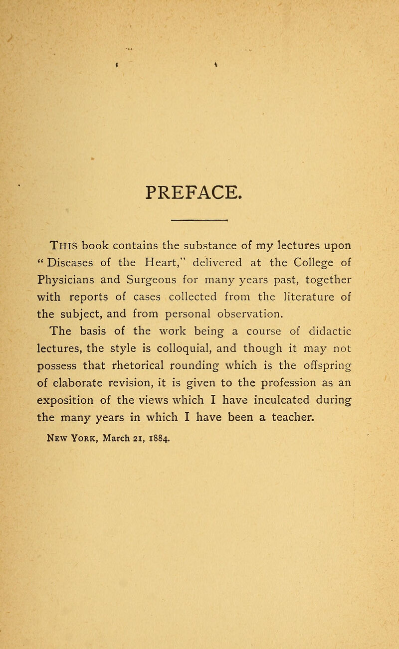 PREFACE. THIS book contains the substance of my lectures upon  Diseases of the Heart, delivered at the College of Physicians and Surgeons for many years past, together with reports of cases collected from the literature of the subject, and from personal observation. The basis of the work being a course of didactic lectures, the style is colloquial, and though it may not possess that rhetorical rounding which is the offspring of elaborate revision, it is given to the profession as an exposition of the views which I have inculcated during the many years in which I have been a teacher. New York, March 21, 1884.