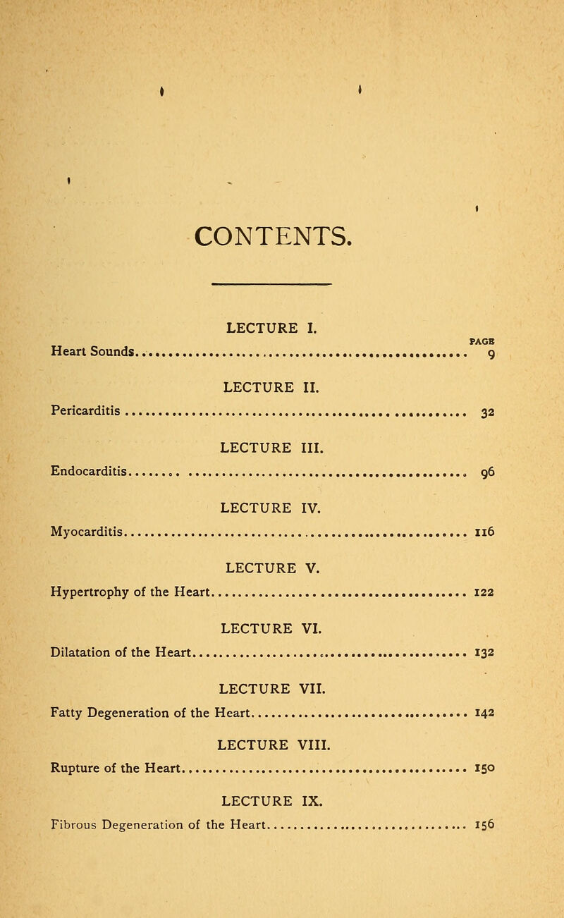 CONTENTS. LECTURE I. PAGE Heart Sounds.. 9 LECTURE II. Pericarditis 32 LECTURE III. Endocarditis „ 96 LECTURE IV. Myocarditis 116 LECTURE V. Hypertrophy of the Heart 122 LECTURE VI. Dilatation of the Heart 132 LECTURE VII. Fatty Degeneration of the Heart 142 LECTURE VIII. Rupture of the Heart 150 LECTURE IX. Fibrous Degeneration of the Heart 156