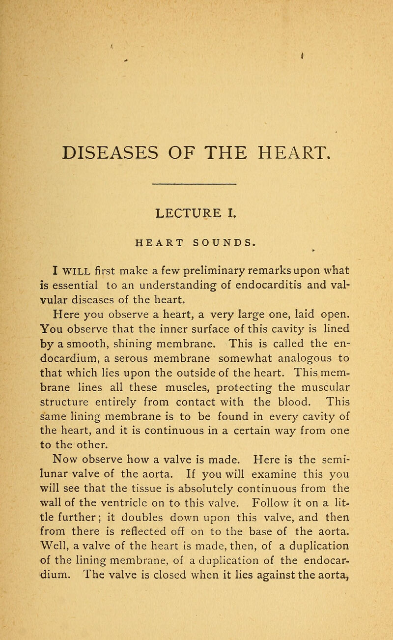 LECTURE I. HEART SOUNDS. I WILL first make a few preliminary remarks upon what is essential to an understanding of endocarditis and val- vular diseases of the heart. Here you observe a heart, a very large one, laid open. You observe that the inner surface of this cavity is lined by a smooth, shining membrane. This is called the en- docardium, a serous membrane somewhat analogous to that which lies upon the outside of the heart. This mem- brane lines all these muscles, protecting the muscular structure entirely from contact with the blood. This same lining membrane is to be found in every cavity of the heart, and it is continuous in a certain way from one to the other. Now observe how a valve is made. Here is the semi- lunar valve of the aorta. If you will examine this you will see that the tissue is absolutely continuous from the wall of the ventricle on to this valve. Follow it on a lit- tle further; it doubles down upon this valve, and then from there is reflected off on to the base of the aorta. Well, a valve of the heart is made, then, of a duplication of the lining membrane, of a duplication of the endocar- dium. The valve is closed when it lies against the aorta,