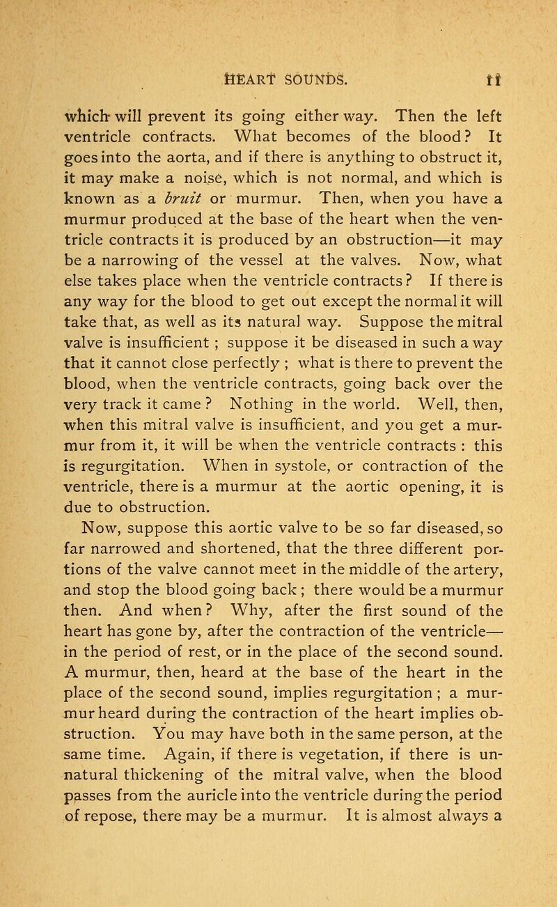 which will prevent its going either way. Then the left ventricle contracts. What becomes of the blood? It goes into the aorta, and if there is anything to obstruct it, it may make a noise, which is not normal, and which is known as a bruit or murmur. Then, when you have a murmur produced at the base of the heart when the ven- tricle contracts it is produced by an obstruction—it may be a narrowing of the vessel at the valves. Now, what else takes place when the ventricle contracts ? If there is any way for the blood to get out except the normal it will take that, as well as its natural way. Suppose the mitral valve is insufficient ; suppose it be diseased in such away that it cannot close perfectly ; what is there to prevent the blood, when the ventricle contracts, going back over the very track it came ? Nothing in the world. Well, then, when this mitral valve is insufficient, and you get a mur- mur from it, it will be when the ventricle contracts : this is regurgitation. When in systole, or contraction of the ventricle, there is a murmur at the aortic opening, it is due to obstruction. Now, suppose this aortic valve to be so far diseased, so far narrowed and shortened, that the three different por- tions of the valve cannot meet in the middle of the artery, and stop the blood going back ; there would be a murmur then. And when ? Why, after the first sound of the heart has gone by, after the contraction of the ventricle— in the period of rest, or in the place of the second sound. A murmur, then, heard at the base of the heart in the place of the second sound, implies regurgitation; a mur- mur heard during the contraction of the heart implies ob- struction. You may have both in the same person, at the same time. Again, if there is vegetation, if there is un- natural thickening of the mitral valve, when the blood passes from the auricle into the ventricle during the period of repose, there may be a murmur. It is almost always a