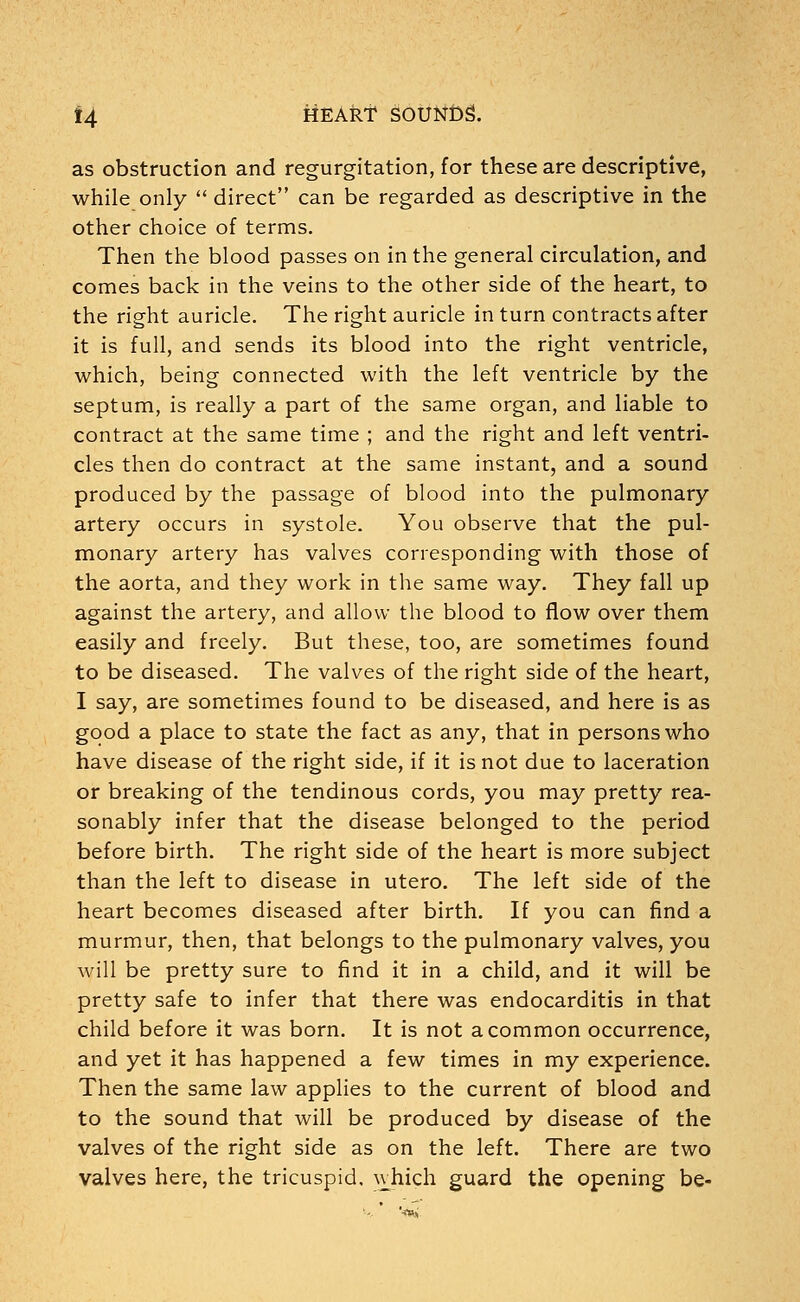 as obstruction and regurgitation, for these are descriptive, while only  direct can be regarded as descriptive in the other choice of terms. Then the blood passes on in the general circulation, and comes back in the veins to the other side of the heart, to the right auricle. The right auricle in turn contracts after it is full, and sends its blood into the right ventricle, which, being connected with the left ventricle by the septum, is really a part of the same organ, and liable to contract at the same time ; and the right and left ventri- cles then do contract at the same instant, and a sound produced by the passage of blood into the pulmonary artery occurs in systole. You observe that the pul- monary artery has valves corresponding with those of the aorta, and they work in the same way. They fall up against the artery, and allow the blood to flow over them easily and freely. But these, too, are sometimes found to be diseased. The valves of the right side of the heart, I say, are sometimes found to be diseased, and here is as good a place to state the fact as any, that in persons who have disease of the right side, if it is not due to laceration or breaking of the tendinous cords, you may pretty rea- sonably infer that the disease belonged to the period before birth. The right side of the heart is more subject than the left to disease in utero. The left side of the heart becomes diseased after birth. If you can find a murmur, then, that belongs to the pulmonary valves, you will be pretty sure to find it in a child, and it will be pretty safe to infer that there was endocarditis in that child before it was born. It is not a common occurrence, and yet it has happened a few times in my experience. Then the same law applies to the current of blood and to the sound that will be produced by disease of the valves of the right side as on the left. There are two valves here, the tricuspid, which guard the opening be-