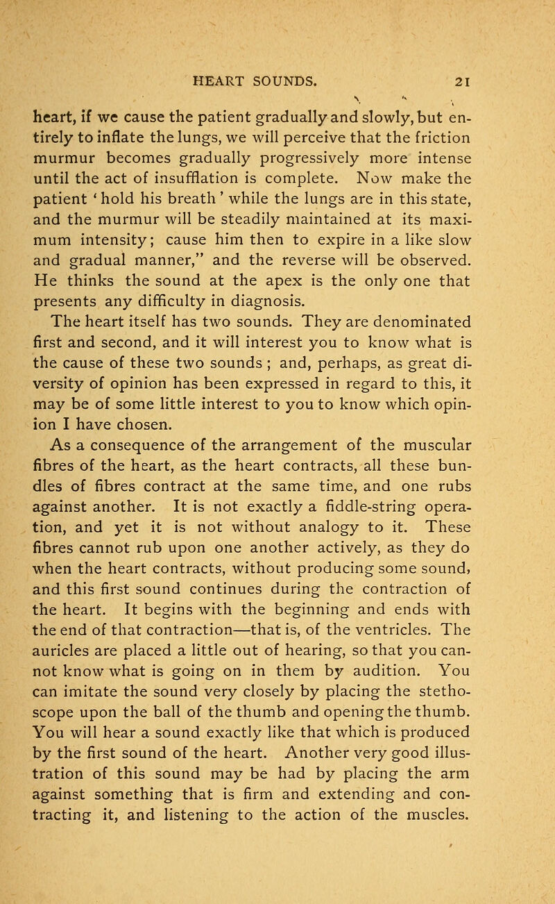 heart, if we cause the patient gradually and slowly, but en- tirely to inflate the lungs, we will perceive that the friction murmur becomes gradually progressively more intense until the act of insufflation is complete. Now make the patient ' hold his breath' while the lungs are in this state, and the murmur will be steadily maintained at its maxi- mum intensity; cause him then to expire in a like slow and gradual manner, and the reverse will be observed. He thinks the sound at the apex is the only one that presents any difficulty in diagnosis. The heart itself has two sounds. They are denominated first and second, and it will interest you to know what is the cause of these two sounds ; and, perhaps, as great di- versity of opinion has been expressed in regard to this, it may be of some little interest to you to know which opin- ion I have chosen. As a consequence of the arrangement of the muscular fibres of the heart, as the heart contracts, all these bun- dles of fibres contract at the same time, and one rubs against another. It is not exactly a fiddle-string opera- tion, and yet it is not without analogy to it. These fibres cannot rub upon one another actively, as they do when the heart contracts, without producing some sound, and this first sound continues during the contraction of the heart. It begins with the beginning and ends with the end of that contraction—that is, of the ventricles. The auricles are placed a little out of hearing, so that you can- not know what is going on in them by audition. You can imitate the sound very closely by placing the stetho- scope upon the ball of the thumb and opening the thumb. You will hear a sound exactly like that which is produced by the first sound of the heart. Another very good illus- tration of this sound may be had by placing the arm against something that is firm and extending and con- tracting it, and listening to the action of the muscles.