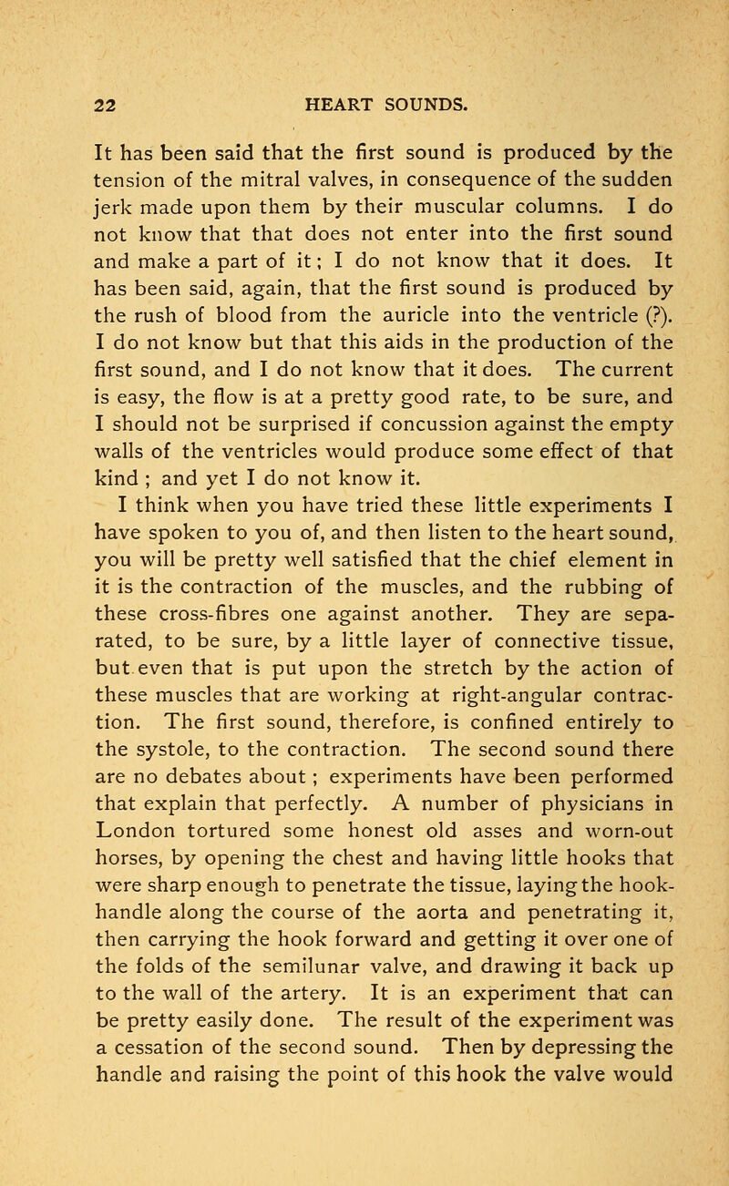 It has been said that the first sound is produced by the tension of the mitral valves, in consequence of the sudden jerk made upon them by their muscular columns. I do not know that that does not enter into the first sound and make a part of it; I do not know that it does. It has been said, again, that the first sound is produced by the rush of blood from the auricle into the ventricle (?). I do not know but that this aids in the production of the first sound, and I do not know that it does. The current is easy, the flow is at a pretty good rate, to be sure, and I should not be surprised if concussion against the empty walls of the ventricles would produce some effect of that kind ; and yet I do not know it. I think when you have tried these little experiments I have spoken to you of, and then listen to the heart sound, you will be pretty well satisfied that the chief element in it is the contraction of the muscles, and the rubbing of these cross-fibres one against another. They are sepa- rated, to be sure, by a little layer of connective tissue, but even that is put upon the stretch by the action of these muscles that are working at right-angular contrac- tion. The first sound, therefore, is confined entirely to the systole, to the contraction. The second sound there are no debates about; experiments have been performed that explain that perfectly. A number of physicians in London tortured some honest old asses and worn-out horses, by opening the chest and having little hooks that were sharp enough to penetrate the tissue, laying the hook- handle along the course of the aorta and penetrating it, then carrying the hook forward and getting it over one of the folds of the semilunar valve, and drawing it back up to the wall of the artery. It is an experiment that can be pretty easily done. The result of the experiment was a cessation of the second sound. Then by depressing the handle and raising the point of this hook the valve would