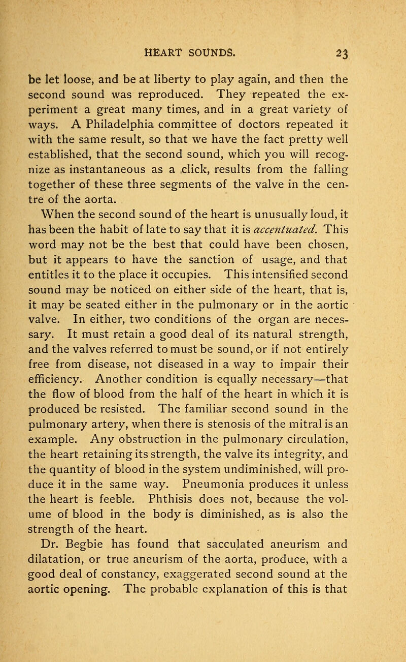 be let loose, and be at liberty to play again, and then the second sound was reproduced. They repeated the ex- periment a great many times, and in a great variety of ways. A Philadelphia committee of doctors repeated it with the same result, so that we have the fact pretty well established, that the second sound, which you will recog- nize as instantaneous as a click, results from the falling together of these three segments of the valve in the cen- tre of the aorta. When the second sound of the heart is unusually loud, it has been the habit of late to say that it is accentuated. This word may not be the best that could have been chosen, but it appears to have the sanction of usage, and that entitles it to the place it occupies. This intensified second sound may be noticed on either side of the heart, that is, it may be seated either in the pulmonary or in the aortic valve. In either, two conditions of the organ are neces- sary. It must retain a good deal of its natural strength, and the valves referred to must be sound, or if not entirely free from disease, not diseased in a way to impair their efriciency. Another condition is equally necessary—that the flow of blood from the half of the heart in which it is produced be resisted. The familiar second sound in the pulmonary artery, when there is stenosis of the mitral is an example. Any obstruction in the pulmonary circulation, the heart retaining its strength, the valve its integrity, and the quantity of blood in the system undiminished, will pro- duce it in the same way. Pneumonia produces it unless the heart is feeble. Phthisis does not, because the vol- ume of blood in the body is diminished, as is also the strength of the heart. Dr. Begbie has found that sacculated aneurism and dilatation, or true aneurism of the aorta, produce, with a good deal of constancy, exaggerated second sound at the aortic opening. The probable explanation of this is that