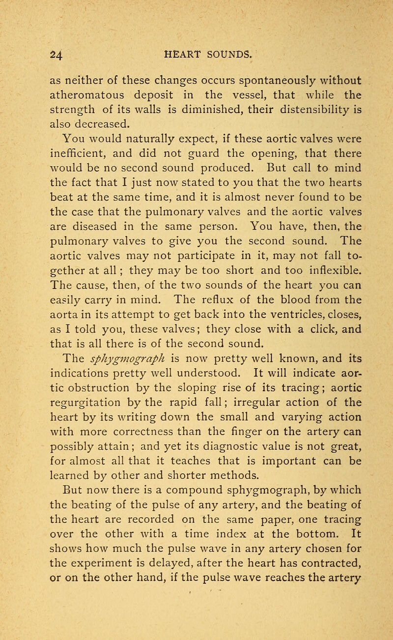 as neither of these changes occurs spontaneously without atheromatous deposit in the vessel, that while the strength of its walls is diminished, their distensibility is also decreased. You would naturally expect, if these aortic valves were inefficient, and did not guard the opening, that there would be no second sound produced. But call to mind the fact that I just now stated to you that the two hearts beat at the same time, and it is almost never found to be the case that the pulmonary valves and the aortic valves are diseased in the same person. You have, then, the pulmonary valves to give you the second sound. The aortic valves may not participate in it, may not fall to- gether at all; they may be too short and too inflexible. The cause, then, of the two sounds of the heart you can easily carry in mind. The reflux of the blood from the aorta in its attempt to get back into the ventricles, closes, as I told you, these valves; they close with a click, and that is all there is of the second sound. The sphygmograph is now pretty well known, and its indications pretty well understood. It will indicate aor- tic obstruction by the sloping rise of its tracing; aortic regurgitation by the rapid fall; irregular action of the heart by its writing down the small and varying action with more correctness than the finger on the artery can possibly attain; and yet its diagnostic value is not great, for almost all that it teaches that is important can be learned by other and shorter methods. But now there is a compound sphygmograph, by which the beating of the pulse of any artery, and the beating of the heart are recorded on the same paper, one tracing over the other with a time index at the bottom. It shows how much the pulse wave in any artery chosen for the experiment is delayed, after the heart has contracted, or on the other hand, if the pulse wave reaches the artery