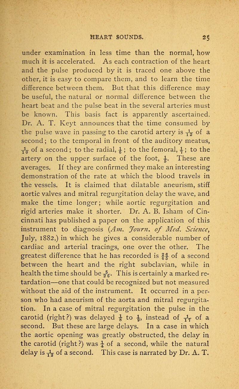 under examination in less time than the normal, how much it is accelerated. As each contraction of the heart and the pulse produced by it is traced one above the other, it is easy to compare them, and to learn the time difference between them. But that this difference may be useful, the natural or normal difference between the heart beat and the pulse beat in the several arteries must be known. This basis fact is apparently ascertained. Dr. A. T. Keyt announces that the time consumed by the pulse wave in passing to the carotid artery is y1^ of a second; to the temporal in front of the auditory meatus, -jig- of a second ; to the radial, ^; to the femoral, \; to the artery on the upper surface of the foot, ^. These are averages. If they are confirmed they make an interesting demonstration of the rate at which the blood travels in the vessels. It is claimed that dilatable aneurism, stiff aortic valves and mitral regurgitation delay the wave, and make the time longer; while aortic regurgitation and rigid arteries make it shorter. Dr. A. B. Isham of Cin- cinnati has published a paper on the application of this instrument to diagnosis {Am. Jonm. of Med. Science, July, 1882,) in which he gives a considerable number of cardiac and arterial tracings, one over the other. The greatest difference that he has recorded is |-| of a second between the heart and the right subclavian, while in health the time should be -^-. This is certainly a marked re- tardation—one that could be recognized but not measured without the aid of the instrument. It occurred in a per- son who had aneurism of the aorta and mitral regurgita- tion. In a case of mitral regurgitation the pulse in the carotid (right ?) was delayed ■§• to \, instead of -fa of a second. But these are large delays. In a case in which the aortic opening was greatly obstructed, the delay in the carotid (right?) was \ of a second, while the natural delay is y^- of a second. This case is narrated by Dr. A. T.