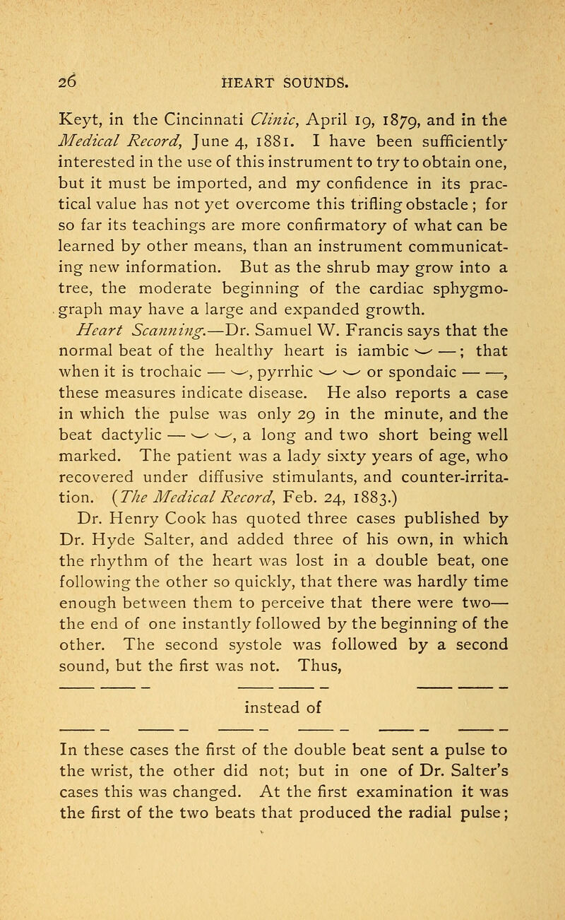 Keyt, in the Cincinnati Clinic, April 19, 1879, an<^ m the Medical Record, June 4, 1881. I have been sufficiently interested in the use of this instrument to try to obtain one, but it must be imported, and my confidence in its prac- tical value has not yet overcome this trifling obstacle ; for so far its teachings are more confirmatory of what can be learned by other means, than an instrument communicat- ing new information. But as the shrub may grow into a tree, the moderate beginning of the cardiac sphygmo- graph may have a large and expanded growth. Heart Scanning.—Dr. Samuel W. Francis says that the normal beat of the healthy heart is iambic v-~' — ; that when it is trochaic — ^—, pyrrhic w w or spondaic , these measures indicate disease. He also reports a case in which the pulse was only 29 in the minute, and the beat dactylic — -—' ^—', a long and two short being well marked. The patient was a lady sixty years of age, who recovered under diffusive stimulants, and counter-irrita- tion. {The Medical Record, Feb. 24, 1883.) Dr. Henry Cook has quoted three cases published by Dr. Hyde Salter, and added three of his own, in which the rhythm of the heart was lost in a double beat, one following the other so quickly, that there was hardly time enough between them to perceive that there were two— the end of one instantly followed by the beginning of the other. The second systole was followed by a second sound, but the first was not. Thus, instead of In these cases the first of the double beat sent a pulse to the wrist, the other did not; but in one of Dr. Salter's cases this was changed. At the first examination it was the first of the two beats that produced the radial pulse;