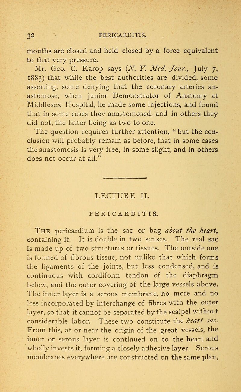 mouths are closed and held closed by a force equivalent to that very pressure. Mr. Geo. C. Karop says (IV. Y. Med, Jour., July 7, 1883) that while the best authorities are divided, some asserting, some denying that the coronary arteries an- astomose, when junior Demonstrator of Anatomy at Middlesex Hospital, he made some injections, and found that in some cases they anastomosed, and in others they did not, the latter being as two to one. The question requires further attention,  but the con- clusion will probably remain as before, that in some cases the anastomosis is very free, in some slight, and in others does not occur at all. LECTURE II. PERICARDITIS. THE pericardium is the sac or bag about the heart, containing it. It is double in two senses. The real sac is made up of two structures or tissues. The outside one is formed of fibrous tissue, not unlike that which forms the ligaments of the joints, but less condensed, and is continuous with cordiform tendon of the diaphragm below, and the outer covering of the large vessels above. The inner layer is a serous membrane, no more and no less incorporated by interchange of fibres with the outer layer, so that it cannot be separated by the scalpel without considerable labor. These two constitute the heart sac. From this, at or near the origin of the great vessels, the inner or serous layer is continued on to the heart and wholly invests it, forming a closely adhesive layer. Serous membranes everywhere are constructed on the same plan,
