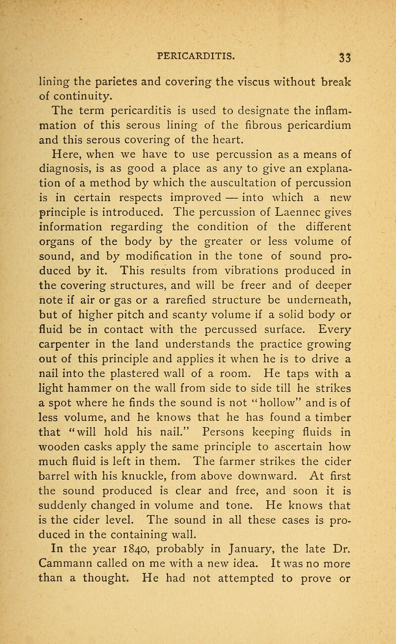 lining the parietes and covering the viscus without break of continuity. The term pericarditis is used to designate the inflam- mation of this serous lining of the fibrous pericardium and this serous covering of the heart. Here, when we have to use percussion as a means of diagnosis, is as good a place as any to give an explana- tion of a method by which the auscultation of percussion is in certain respects improved — into which a new principle is introduced. The percussion of Laennec gives information regarding the condition of the different organs of the body by the greater or less volume of sound, and by modification in the tone of sound pro- duced by it. This results from vibrations produced in the covering structures, and will be freer and of deeper note if air or gas or a rarefied structure be underneath, but of higher pitch and scanty volume if a solid body or fluid be in contact with the percussed surface. Every carpenter in the land understands the practice growing out of this principle and applies it when he is to drive a nail into the plastered wall of a room. He taps with a light hammer on the wall from side to side till he strikes a spot where he finds the sound is not hollow and is of less volume, and he knows that he has found a timber that will hold his nail. Persons keeping fluids in wooden casks apply the same principle to ascertain how much fluid is left in them. The farmer strikes the cider barrel with his knuckle, from above downward. At first the sound produced is clear and free, and soon it is suddenly changed in volume and tone. He knows that is the cider level. The sound in all these cases is pro- duced in the containing wall. In the year 1840, probably in January, the late Dr. Cammann called on me with a new idea. It was no more than a thought. He had not attempted to prove or