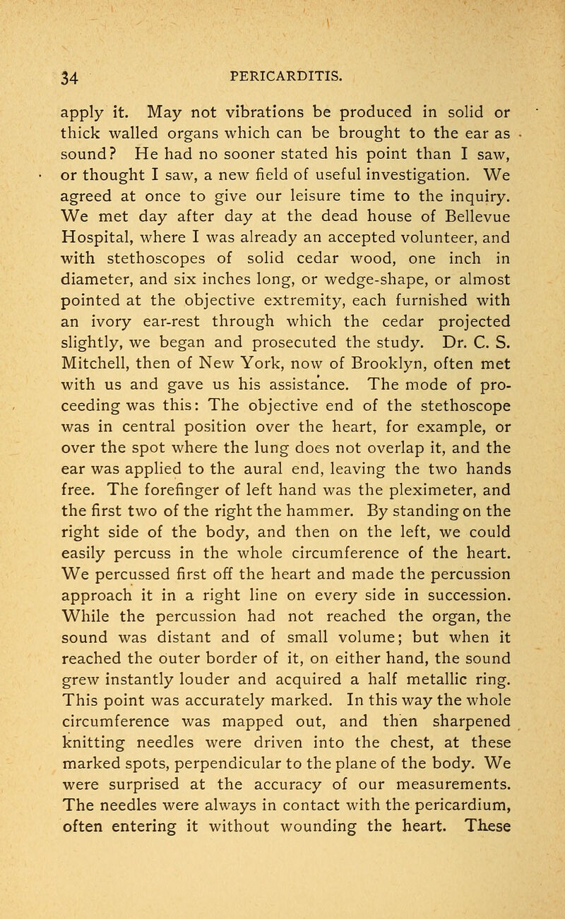 apply it. May not vibrations be produced in solid or thick walled organs which can be brought to the ear as sound? He had no sooner stated his point than I saw, or thought I saw, a new field of useful investigation. We agreed at once to give our leisure time to the inquiry. We met day after day at the dead house of Bellevue Hospital, where I was already an accepted volunteer, and with stethoscopes of solid cedar wood, one inch in diameter, and six inches long, or wedge-shape, or almost pointed at the objective extremity, each furnished with an ivory ear-rest through which the cedar projected slightly, we began and prosecuted the study. Dr. C. S. Mitchell, then of New York, now of Brooklyn, often met with us and gave us his assistance. The mode of pro- ceeding was this: The objective end of the stethoscope was in central position over the heart, for example, or over the spot where the lung does not overlap it, and the ear was applied to the aural end, leaving the two hands free. The forefinger of left hand was the pleximeter, and the first two of the right the hammer. By standing on the right side of the body, and then on the left, we could easily percuss in the whole circumference of the heart. We percussed first off the heart and made the percussion approach it in a right line on every side in succession. While the percussion had not reached the organ, the sound was distant and of small volume; but when it reached the outer border of it, on either hand, the sound grew instantly louder and acquired a half metallic ring. This point was accurately marked. In this way the whole circumference was mapped out, and then sharpened knitting needles were driven into the chest, at these marked spots, perpendicular to the plane of the body. We were surprised at the accuracy of our measurements. The needles were always in contact with the pericardium, often entering it without wounding the heart. Tlxese