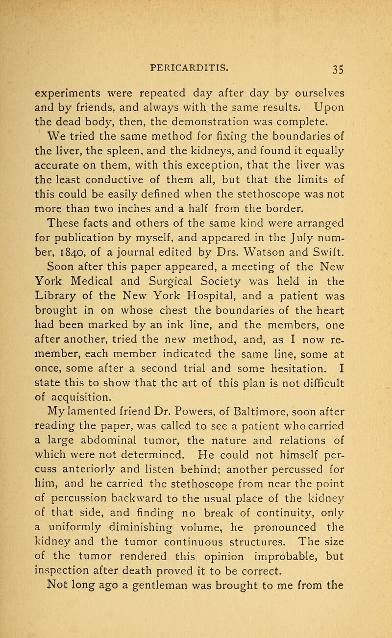 experiments were repeated day after day by ourselves and by friends, and always with the same results. Upon the dead body, then, the demonstration was complete. We tried the same method for fixing the boundaries of the liver, the spleen, and the kidneys, and found it equally accurate on them, with this exception, that the liver was the least conductive of them all, but that the limits of this could be easily defined when the stethoscope was not more than two inches and a half from the border. These facts and others of the same kind were arranged for publication by myself, and appeared in the July num- ber, 1840, of a journal edited by Drs. Watson and Swift. Soon after this paper appeared, a meeting of the New York Medical and Surgical Society was held in the Library of the New York Hospital, and a patient was brought in on whose chest the boundaries of the heart had been marked by an ink line, and the members, one after another, tried the new method, and, as I now re- member, each member indicated the same line, some at once, some after a second trial and some hesitation. I state this to show that the art of this plan is not difficult of acquisition. My lamented friend Dr. Powers, of Baltimore, soon after reading the paper, was called to see a patient who carried a large abdominal tumor, the nature and relations of which were not determined. He could not himself per- cuss anteriorly and listen behind; another percussed for him, and he carried the stethoscope from near the point of percussion backward to the usual place of the kidney of that side, and finding no break of continuity, only a uniformly diminishing volume, he pronounced the kidney and the tumor continuous structures. The size of the tumor rendered this opinion improbable, but inspection after death proved it to be correct. Not long ago a gentleman was brought to me from the